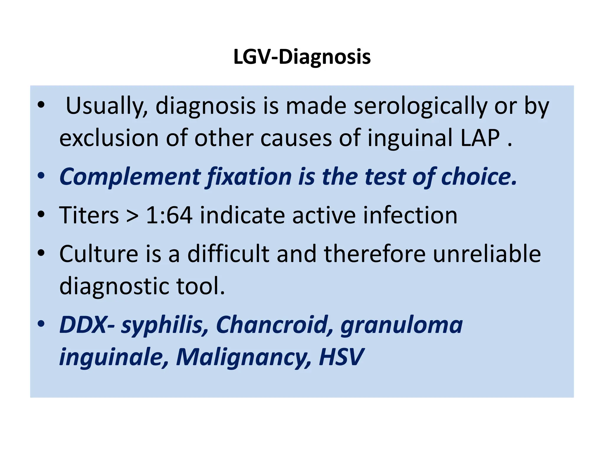 LGV-Diagnosis
• Usually, diagnosis is made serologically or by
exclusion of other causes of inguinal LAP .
• Complement fixation is the test of choice.
• Titers > 1:64 indicate active infection
• Culture is a difficult and therefore unreliable
diagnostic tool.
• DDX- syphilis, Chancroid, granuloma
inguinale, Malignancy, HSV
 