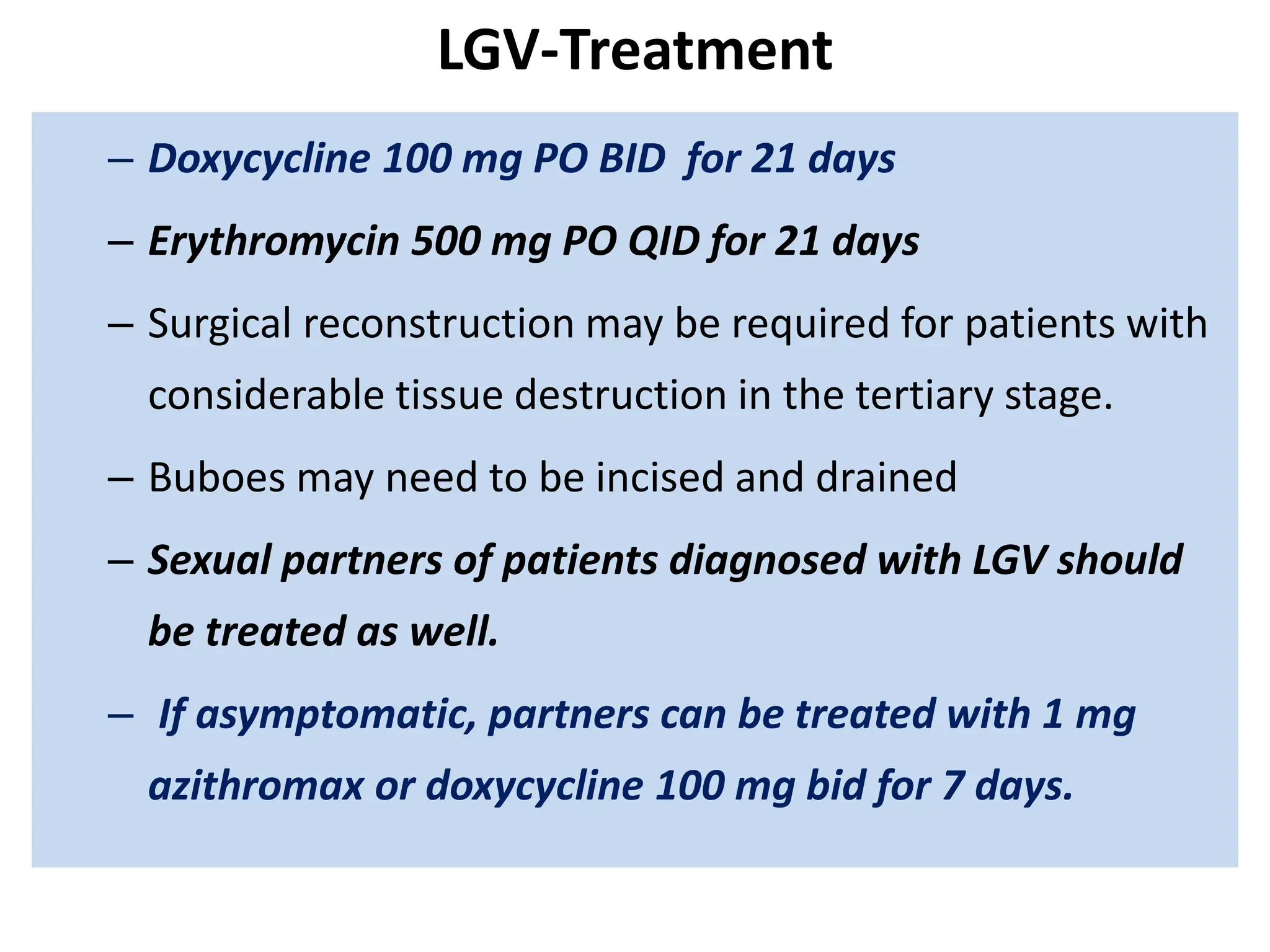 LGV-Treatment
– Doxycycline 100 mg PO BID for 21 days
– Erythromycin 500 mg PO QID for 21 days
– Surgical reconstruction may be required for patients with
considerable tissue destruction in the tertiary stage.
– Buboes may need to be incised and drained
– Sexual partners of patients diagnosed with LGV should
be treated as well.
– If asymptomatic, partners can be treated with 1 mg
azithromax or doxycycline 100 mg bid for 7 days.
 