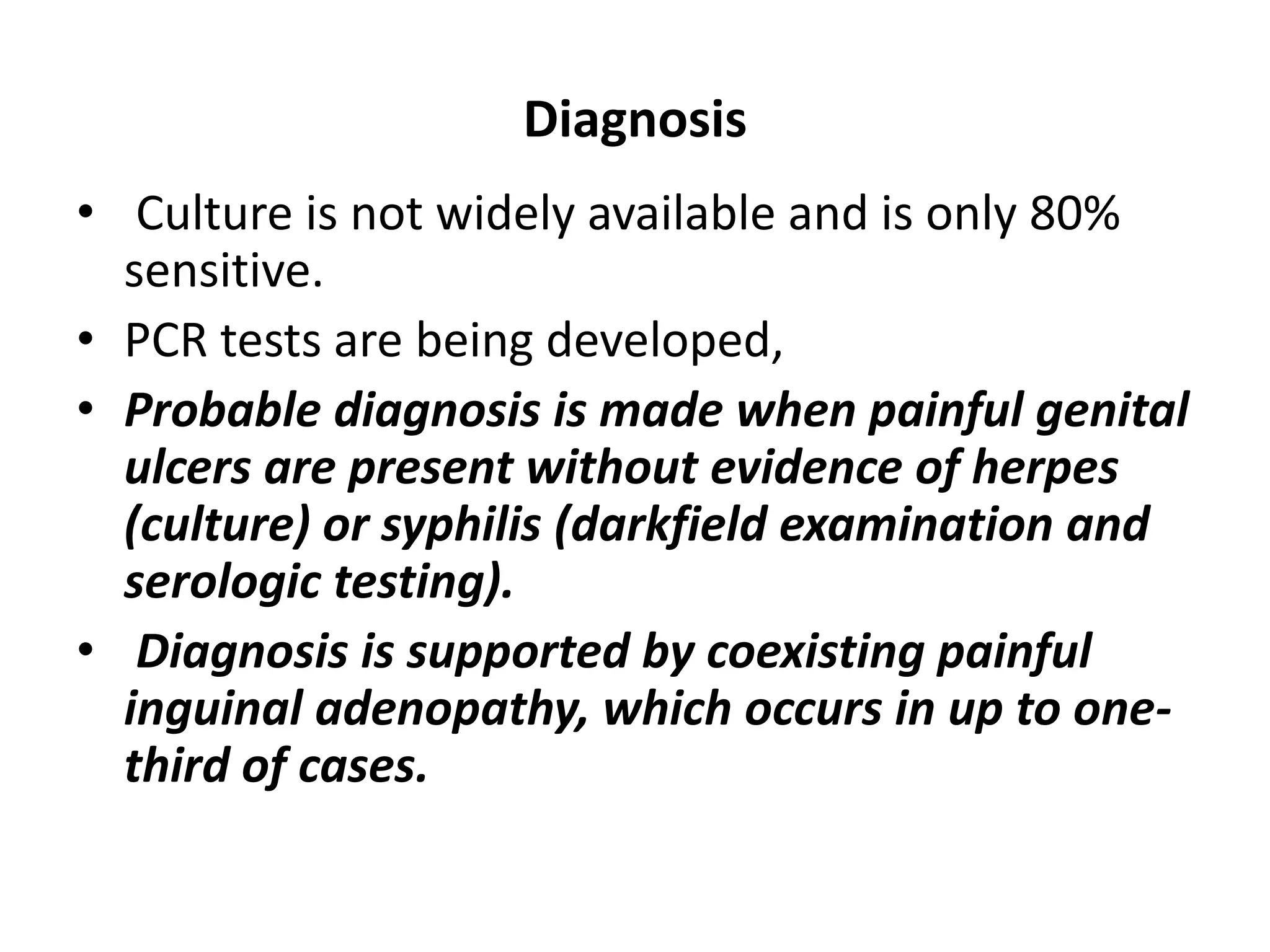 Diagnosis
• Culture is not widely available and is only 80%
sensitive.
• PCR tests are being developed,
• Probable diagnosis is made when painful genital
ulcers are present without evidence of herpes
(culture) or syphilis (darkfield examination and
serologic testing).
• Diagnosis is supported by coexisting painful
inguinal adenopathy, which occurs in up to one-
third of cases.
 