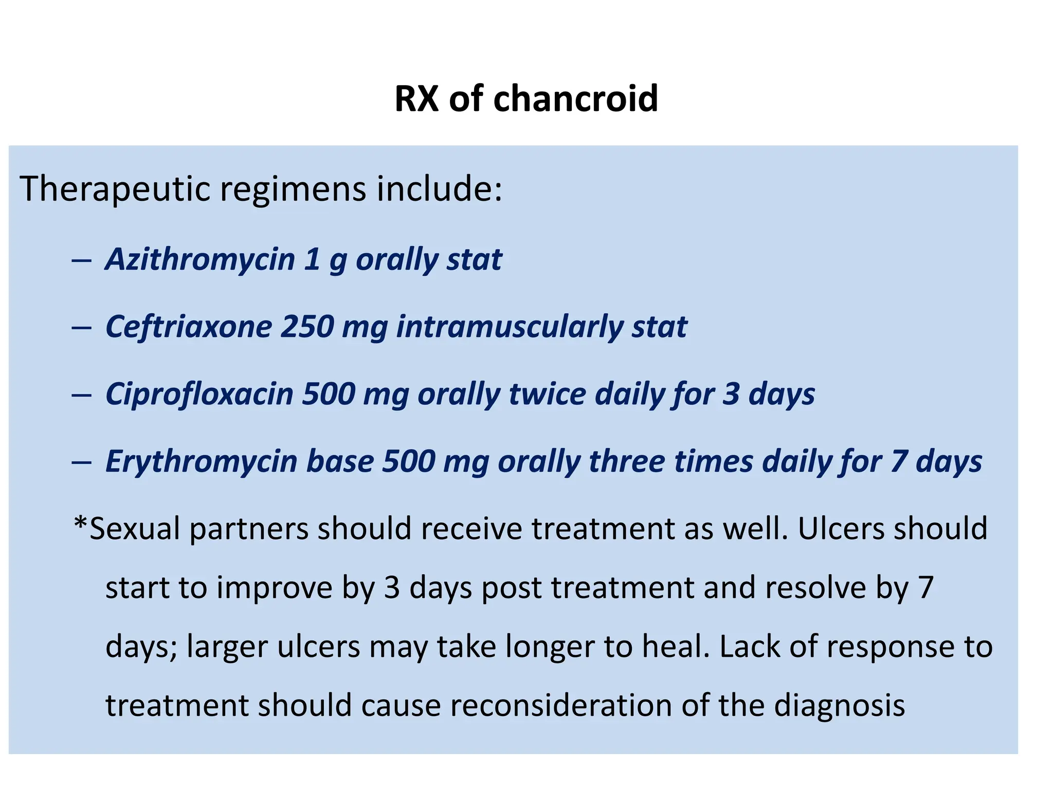 RX of chancroid
Therapeutic regimens include:
– Azithromycin 1 g orally stat
– Ceftriaxone 250 mg intramuscularly stat
– Ciprofloxacin 500 mg orally twice daily for 3 days
– Erythromycin base 500 mg orally three times daily for 7 days
*Sexual partners should receive treatment as well. Ulcers should
start to improve by 3 days post treatment and resolve by 7
days; larger ulcers may take longer to heal. Lack of response to
treatment should cause reconsideration of the diagnosis
 