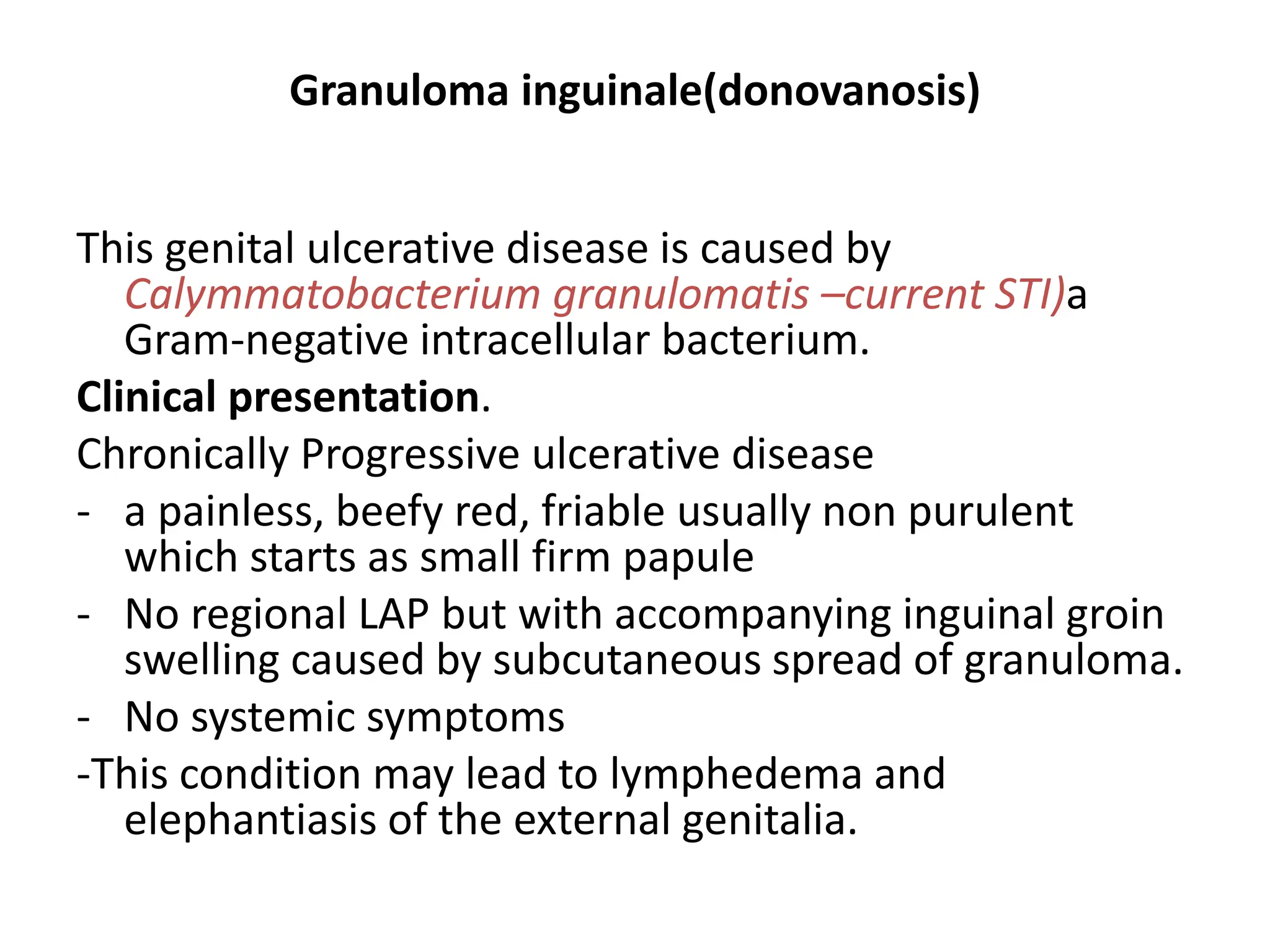 Granuloma inguinale(donovanosis)
This genital ulcerative disease is caused by
Calymmatobacterium granulomatis –current STI)a
Gram-negative intracellular bacterium.
Clinical presentation.
Chronically Progressive ulcerative disease
- a painless, beefy red, friable usually non purulent
which starts as small firm papule
- No regional LAP but with accompanying inguinal groin
swelling caused by subcutaneous spread of granuloma.
- No systemic symptoms
-This condition may lead to lymphedema and
elephantiasis of the external genitalia.
 