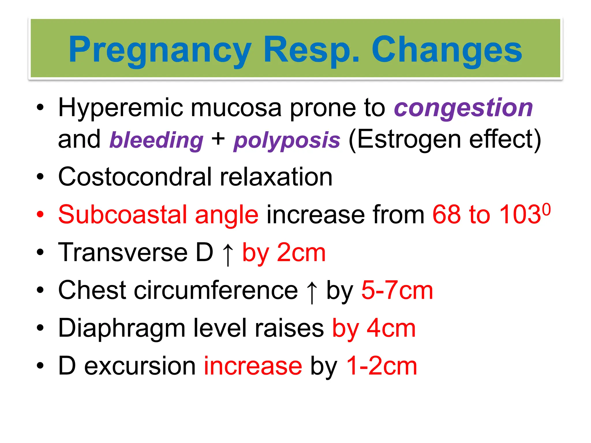 Pregnancy Resp. Changes
• Hyperemic mucosa prone to congestion
and bleeding + polyposis (Estrogen effect)
• Costocondral relaxation
• Subcoastal angle increase from 68 to 1030
• Transverse D ↑ by 2cm
• Chest circumference ↑ by 5-7cm
• Diaphragm level raises by 4cm
• D excursion increase by 1-2cm
 