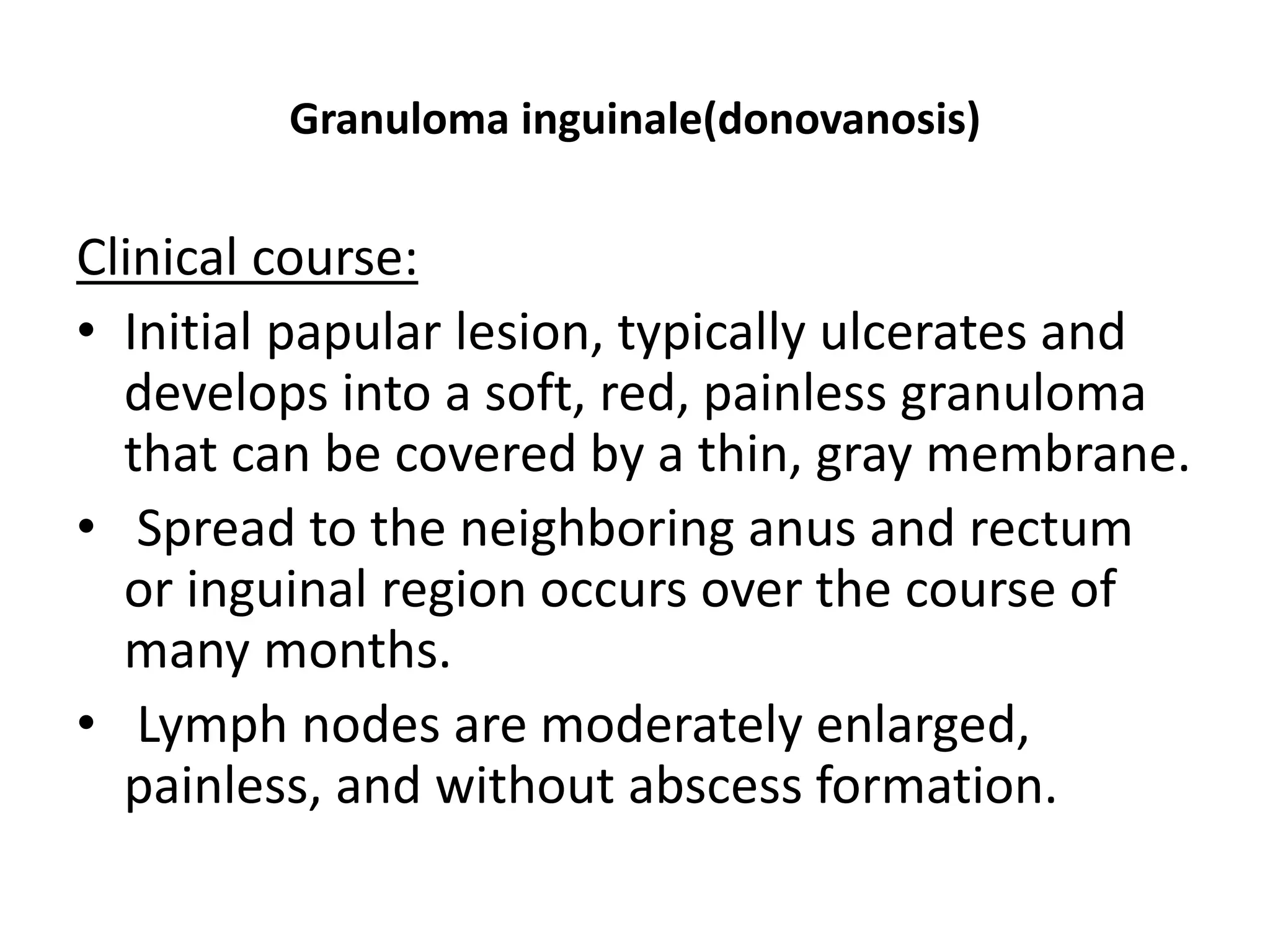 Granuloma inguinale(donovanosis)
Clinical course:
• Initial papular lesion, typically ulcerates and
develops into a soft, red, painless granuloma
that can be covered by a thin, gray membrane.
• Spread to the neighboring anus and rectum
or inguinal region occurs over the course of
many months.
• Lymph nodes are moderately enlarged,
painless, and without abscess formation.
 