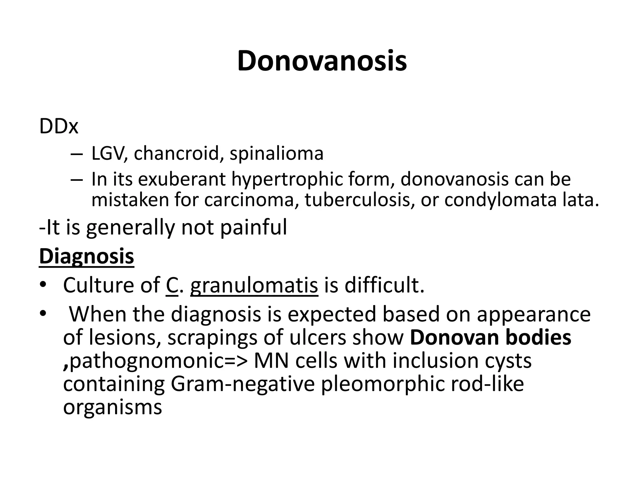Donovanosis
DDx
– LGV, chancroid, spinalioma
– In its exuberant hypertrophic form, donovanosis can be
mistaken for carcinoma, tuberculosis, or condylomata lata.
-It is generally not painful
Diagnosis
• Culture of C. granulomatis is difficult.
• When the diagnosis is expected based on appearance
of lesions, scrapings of ulcers show Donovan bodies
,pathognomonic=> MN cells with inclusion cysts
containing Gram-negative pleomorphic rod-like
organisms
 