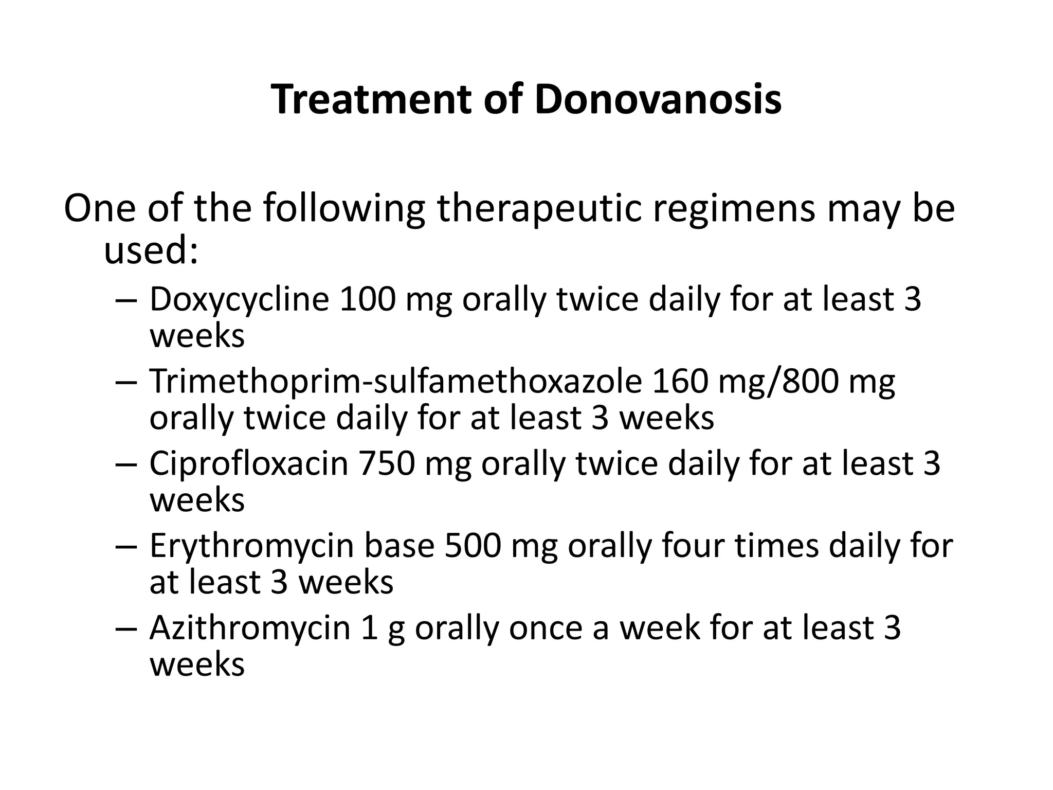 Treatment of Donovanosis
One of the following therapeutic regimens may be
used:
– Doxycycline 100 mg orally twice daily for at least 3
weeks
– Trimethoprim-sulfamethoxazole 160 mg/800 mg
orally twice daily for at least 3 weeks
– Ciprofloxacin 750 mg orally twice daily for at least 3
weeks
– Erythromycin base 500 mg orally four times daily for
at least 3 weeks
– Azithromycin 1 g orally once a week for at least 3
weeks
 