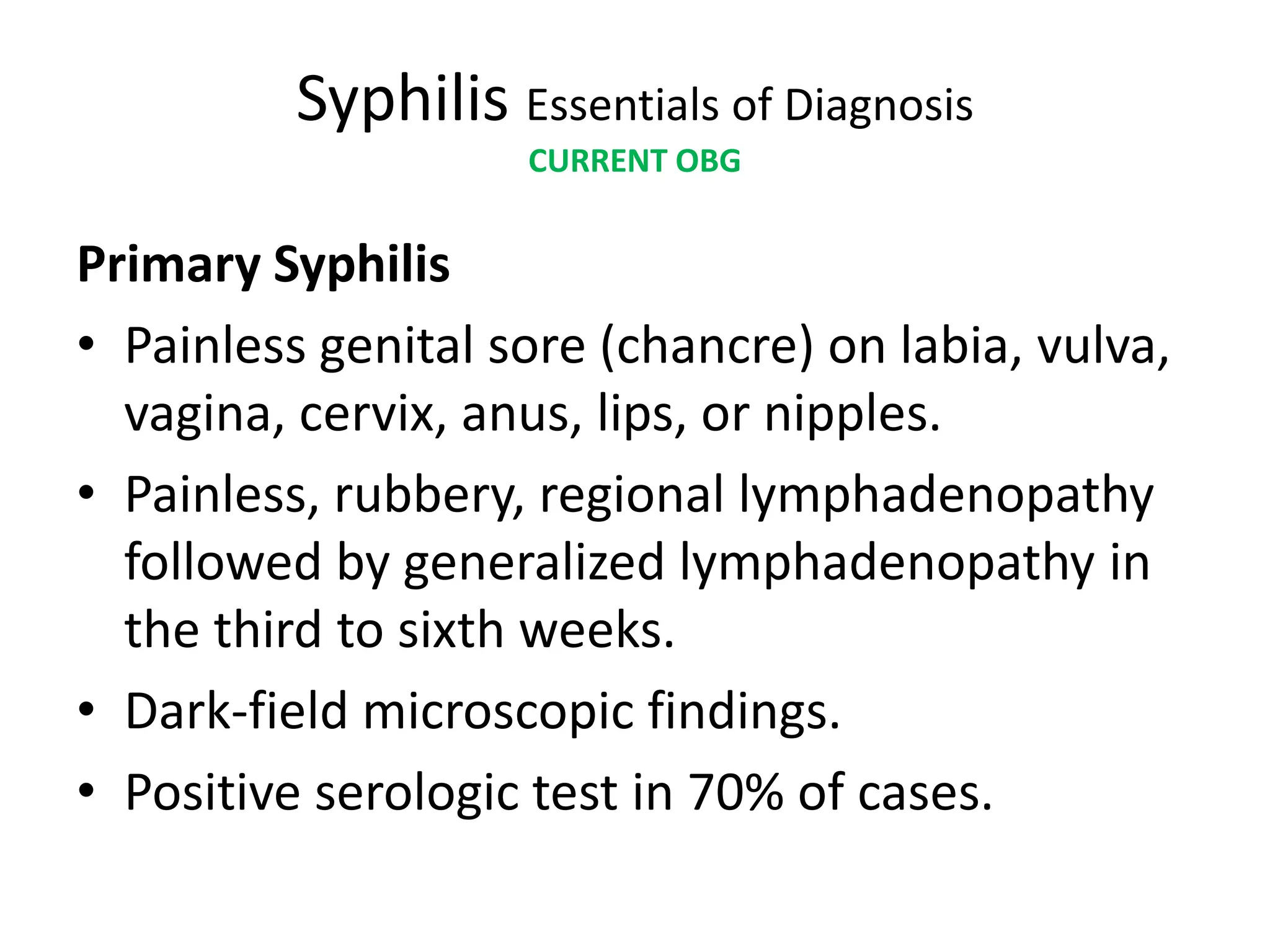 Syphilis Essentials of Diagnosis
CURRENT OBG
Primary Syphilis
• Painless genital sore (chancre) on labia, vulva,
vagina, cervix, anus, lips, or nipples.
• Painless, rubbery, regional lymphadenopathy
followed by generalized lymphadenopathy in
the third to sixth weeks.
• Dark-field microscopic findings.
• Positive serologic test in 70% of cases.
 