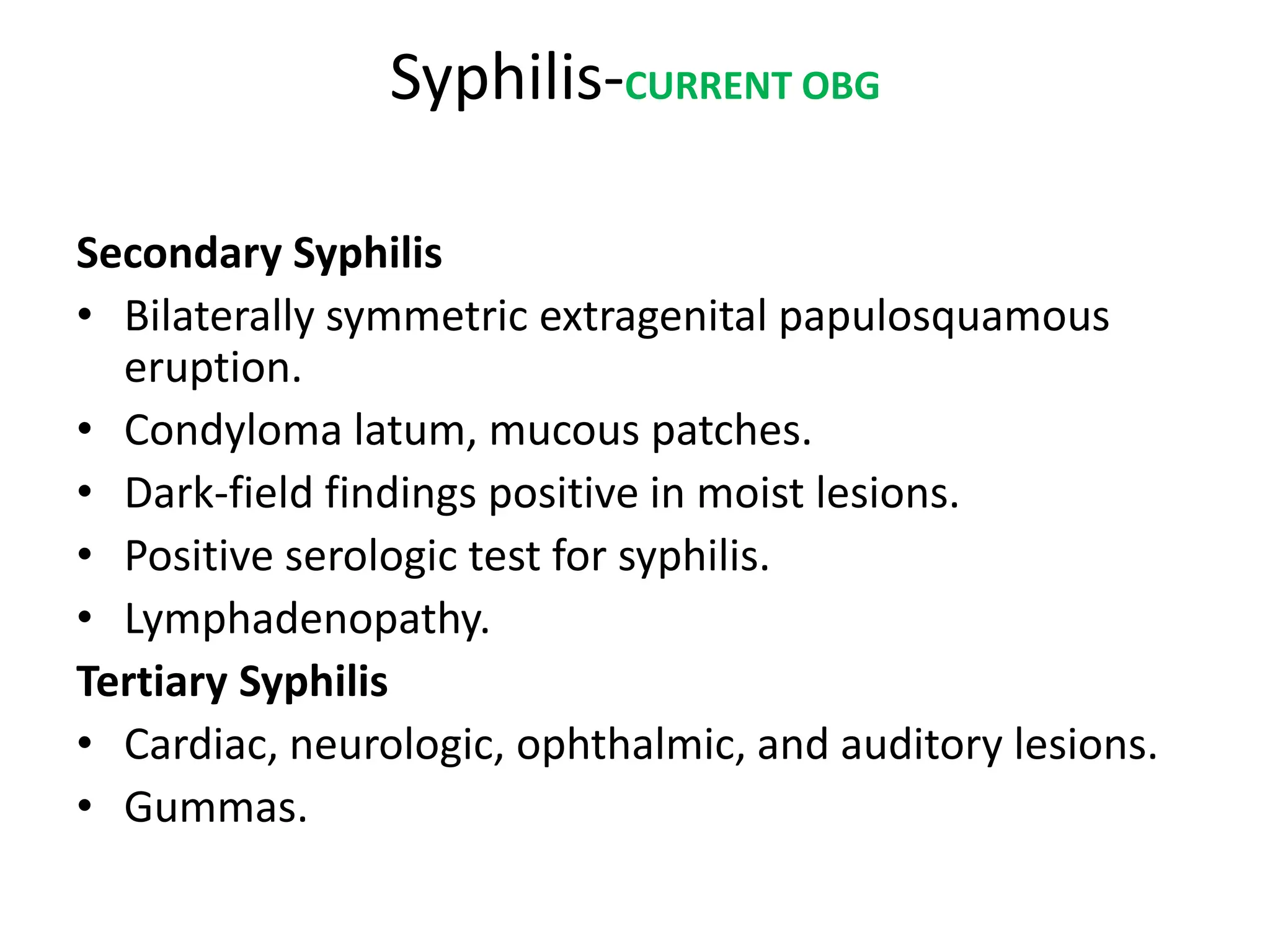 Syphilis-CURRENT OBG
Secondary Syphilis
• Bilaterally symmetric extragenital papulosquamous
eruption.
• Condyloma latum, mucous patches.
• Dark-field findings positive in moist lesions.
• Positive serologic test for syphilis.
• Lymphadenopathy.
Tertiary Syphilis
• Cardiac, neurologic, ophthalmic, and auditory lesions.
• Gummas.
 
