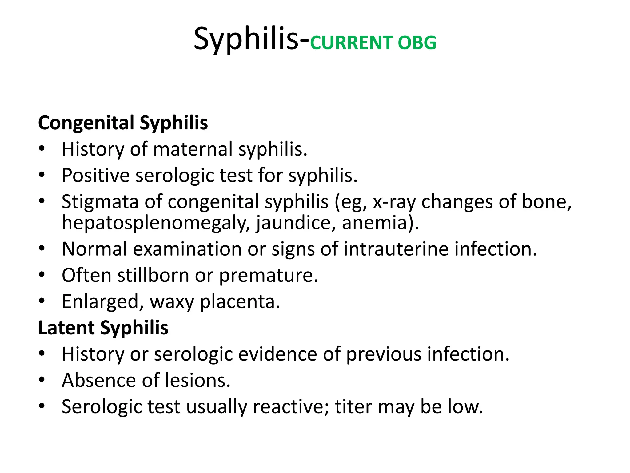 Syphilis-CURRENT OBG
Congenital Syphilis
• History of maternal syphilis.
• Positive serologic test for syphilis.
• Stigmata of congenital syphilis (eg, x-ray changes of bone,
hepatosplenomegaly, jaundice, anemia).
• Normal examination or signs of intrauterine infection.
• Often stillborn or premature.
• Enlarged, waxy placenta.
Latent Syphilis
• History or serologic evidence of previous infection.
• Absence of lesions.
• Serologic test usually reactive; titer may be low.
 