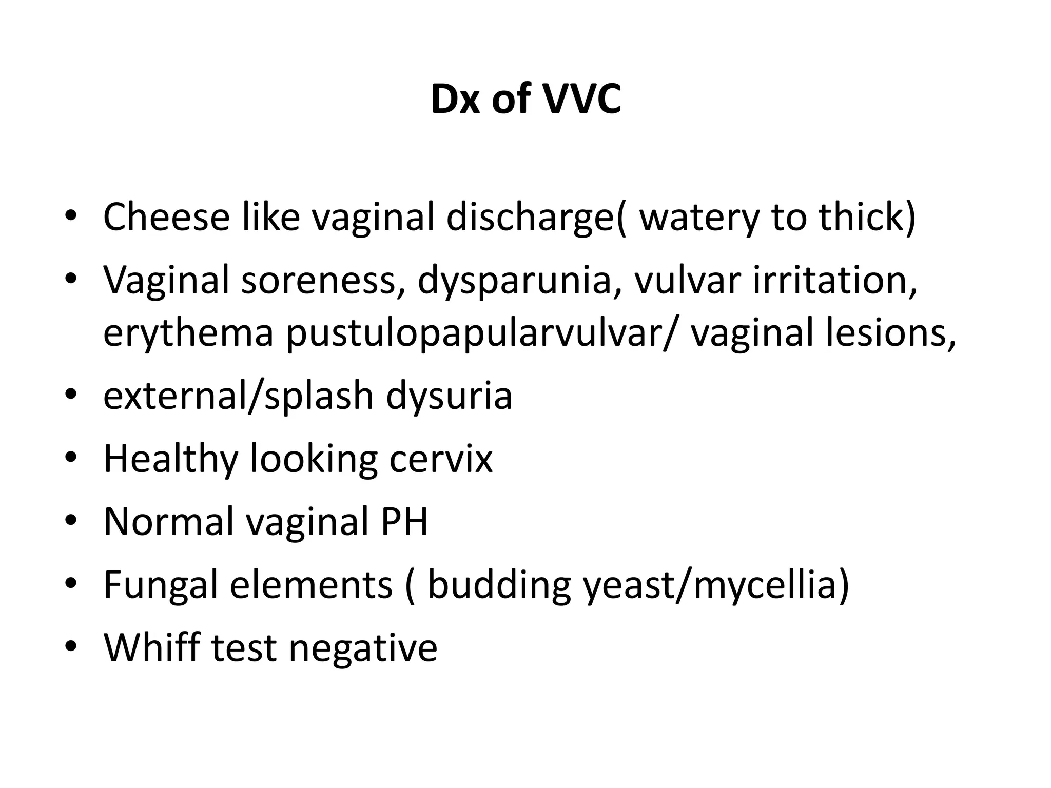 Dx of VVC
• Cheese like vaginal discharge( watery to thick)
• Vaginal soreness, dysparunia, vulvar irritation,
erythema pustulopapularvulvar/ vaginal lesions,
• external/splash dysuria
• Healthy looking cervix
• Normal vaginal PH
• Fungal elements ( budding yeast/mycellia)
• Whiff test negative
 