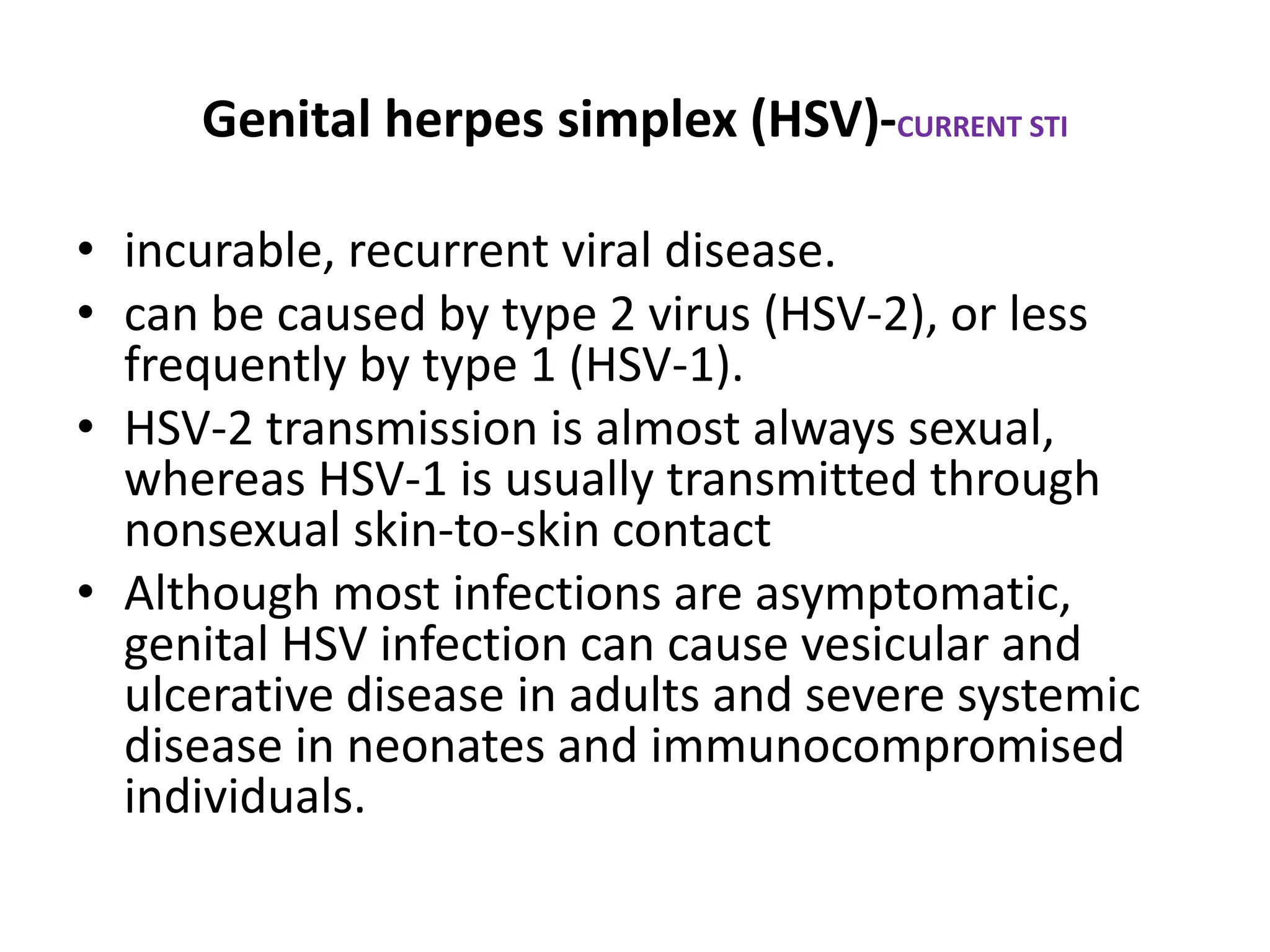 Genital herpes simplex (HSV)-CURRENT STI
• incurable, recurrent viral disease.
• can be caused by type 2 virus (HSV-2), or less
frequently by type 1 (HSV-1).
• HSV-2 transmission is almost always sexual,
whereas HSV-1 is usually transmitted through
nonsexual skin-to-skin contact
• Although most infections are asymptomatic,
genital HSV infection can cause vesicular and
ulcerative disease in adults and severe systemic
disease in neonates and immunocompromised
individuals.
 