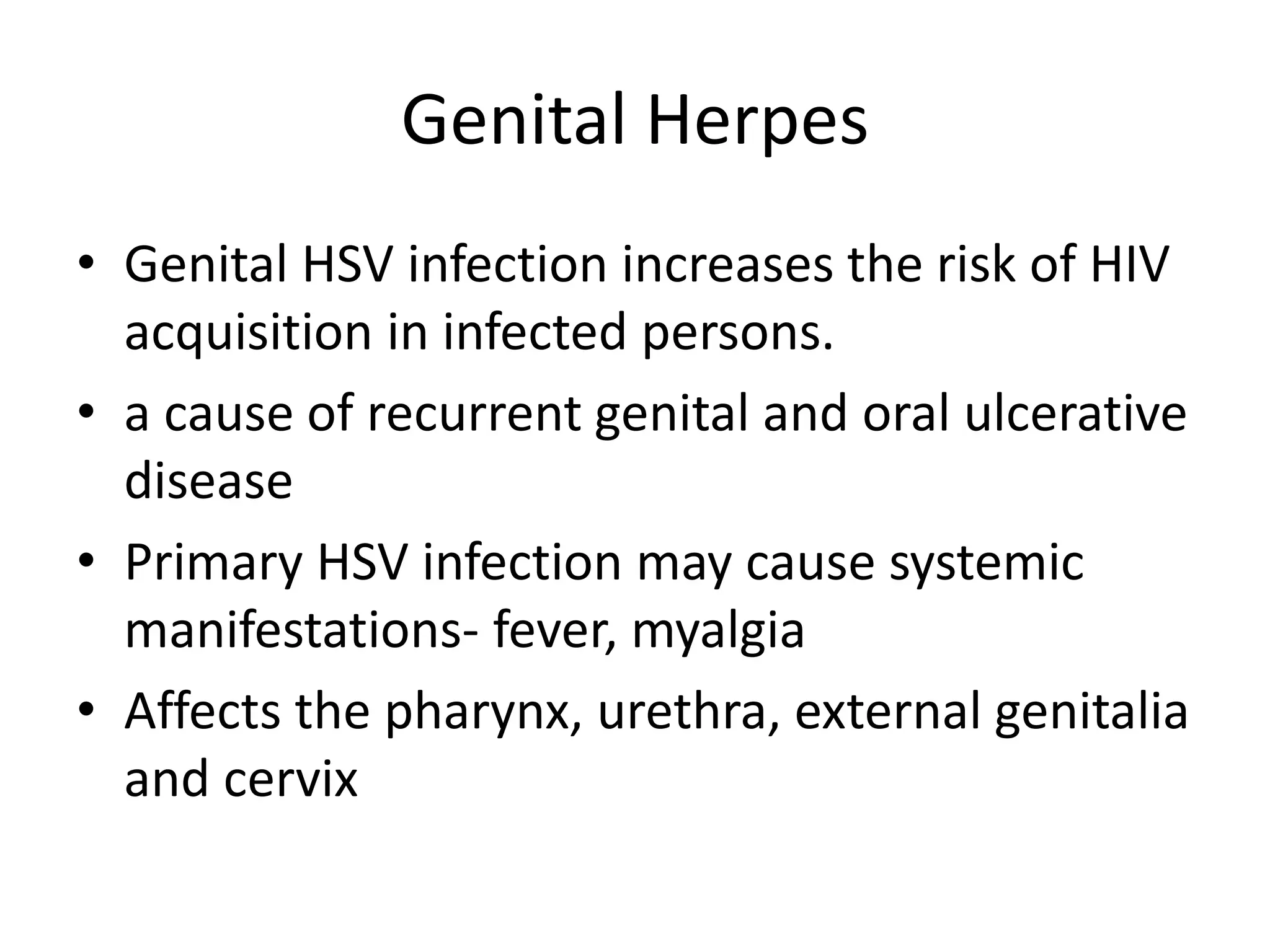 Genital Herpes
• Genital HSV infection increases the risk of HIV
acquisition in infected persons.
• a cause of recurrent genital and oral ulcerative
disease
• Primary HSV infection may cause systemic
manifestations- fever, myalgia
• Affects the pharynx, urethra, external genitalia
and cervix
 
