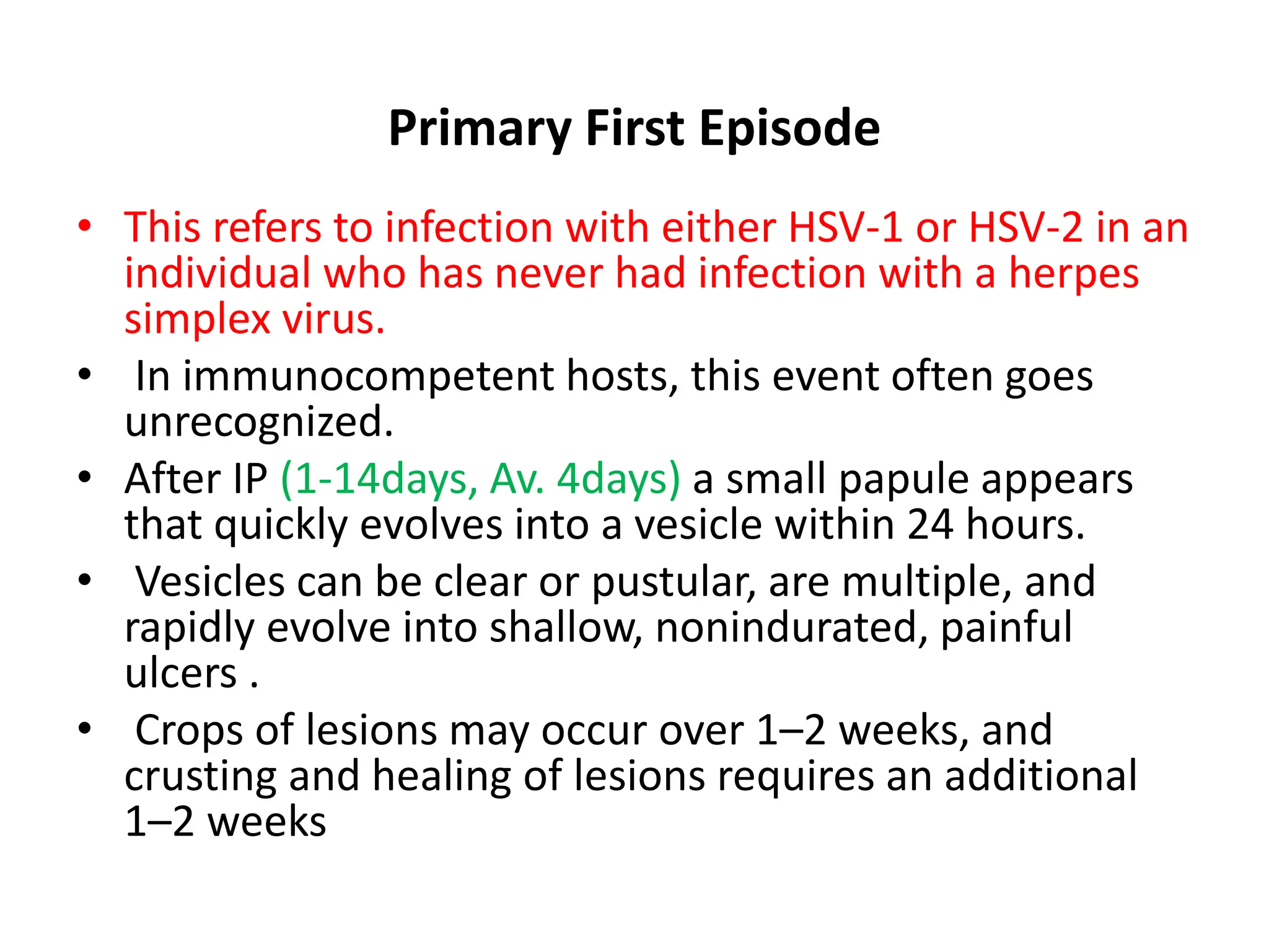 Primary First Episode
• This refers to infection with either HSV-1 or HSV-2 in an
individual who has never had infection with a herpes
simplex virus.
• In immunocompetent hosts, this event often goes
unrecognized.
• After IP (1-14days, Av. 4days) a small papule appears
that quickly evolves into a vesicle within 24 hours.
• Vesicles can be clear or pustular, are multiple, and
rapidly evolve into shallow, nonindurated, painful
ulcers .
• Crops of lesions may occur over 1–2 weeks, and
crusting and healing of lesions requires an additional
1–2 weeks
 