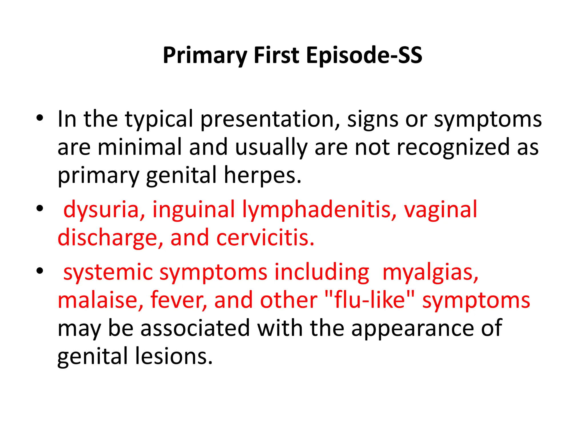 Primary First Episode-SS
• In the typical presentation, signs or symptoms
are minimal and usually are not recognized as
primary genital herpes.
• dysuria, inguinal lymphadenitis, vaginal
discharge, and cervicitis.
• systemic symptoms including myalgias,
malaise, fever, and other "flu-like" symptoms
may be associated with the appearance of
genital lesions.
 