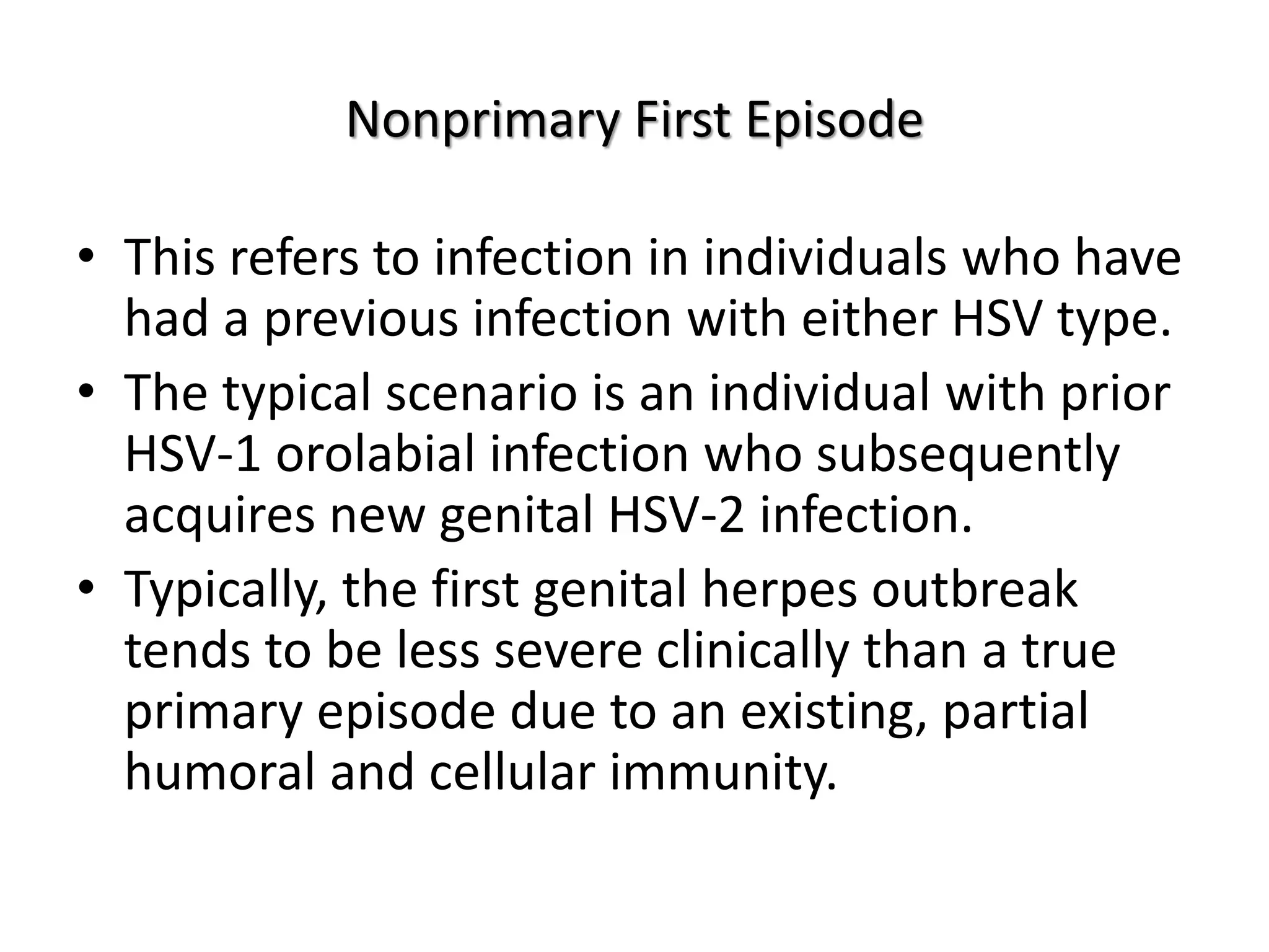 Nonprimary First Episode
• This refers to infection in individuals who have
had a previous infection with either HSV type.
• The typical scenario is an individual with prior
HSV-1 orolabial infection who subsequently
acquires new genital HSV-2 infection.
• Typically, the first genital herpes outbreak
tends to be less severe clinically than a true
primary episode due to an existing, partial
humoral and cellular immunity.
 