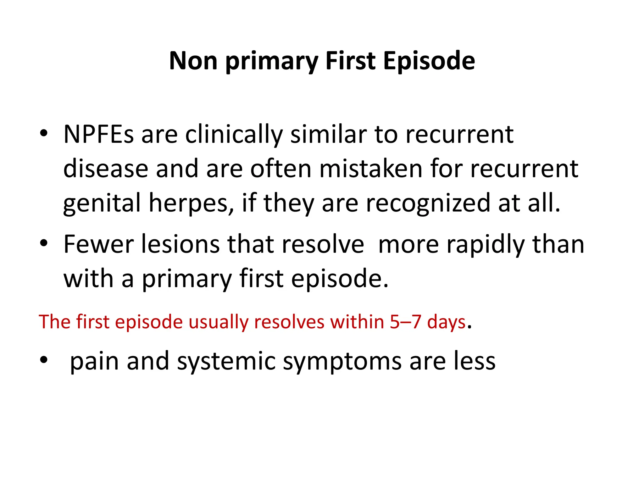 Non primary First Episode
• NPFEs are clinically similar to recurrent
disease and are often mistaken for recurrent
genital herpes, if they are recognized at all.
• Fewer lesions that resolve more rapidly than
with a primary first episode.
The first episode usually resolves within 5–7 days.
• pain and systemic symptoms are less
 