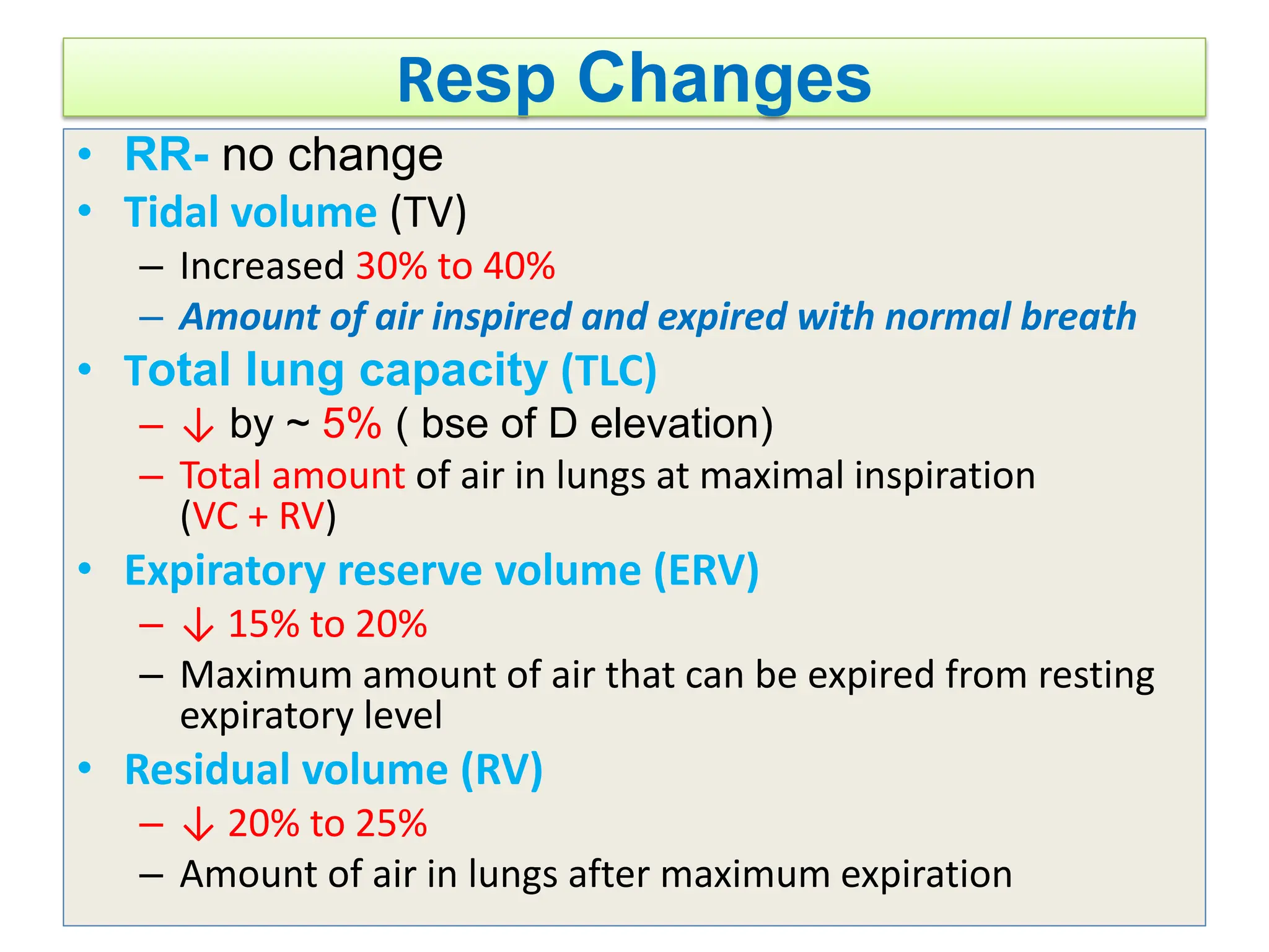 Resp Changes
• RR- no change
• Tidal volume (TV)
– Increased 30% to 40%
– Amount of air inspired and expired with normal breath
• Total lung capacity (TLC)
– ↓ by ~ 5% ( bse of D elevation)
– Total amount of air in lungs at maximal inspiration
(VC + RV)
• Expiratory reserve volume (ERV)
– ↓ 15% to 20%
– Maximum amount of air that can be expired from resting
expiratory level
• Residual volume (RV)
– ↓ 20% to 25%
– Amount of air in lungs after maximum expiration
 