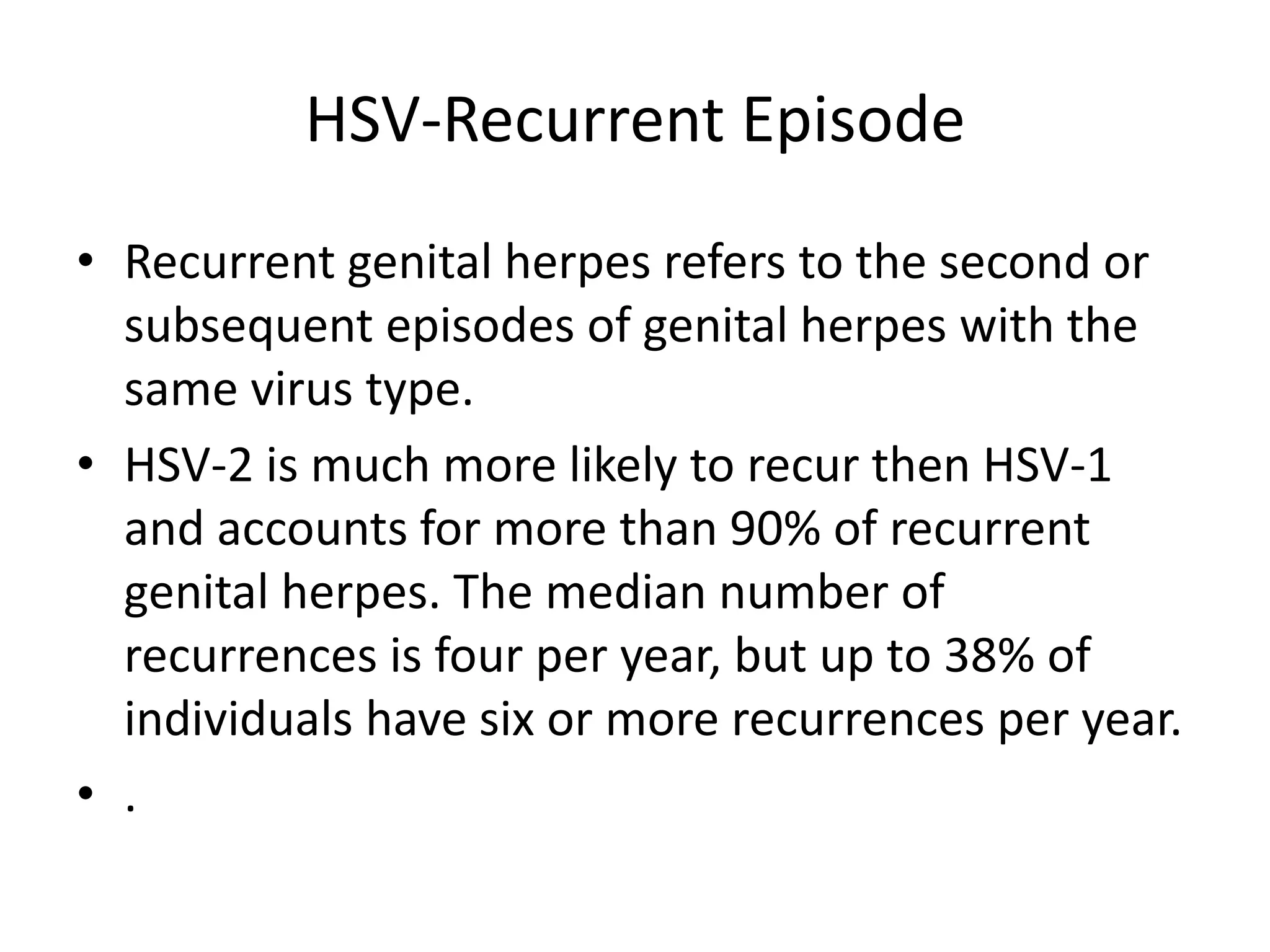 HSV-Recurrent Episode
• Recurrent genital herpes refers to the second or
subsequent episodes of genital herpes with the
same virus type.
• HSV-2 is much more likely to recur then HSV-1
and accounts for more than 90% of recurrent
genital herpes. The median number of
recurrences is four per year, but up to 38% of
individuals have six or more recurrences per year.
• .
 