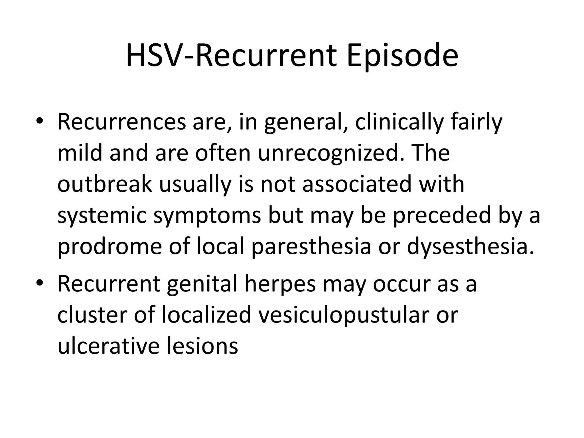 HSV-Recurrent Episode
• Recurrences are, in general, clinically fairly
mild and are often unrecognized. The
outbreak usually is not associated with
systemic symptoms but may be preceded by a
prodrome of local paresthesia or dysesthesia.
• Recurrent genital herpes may occur as a
cluster of localized vesiculopustular or
ulcerative lesions
 