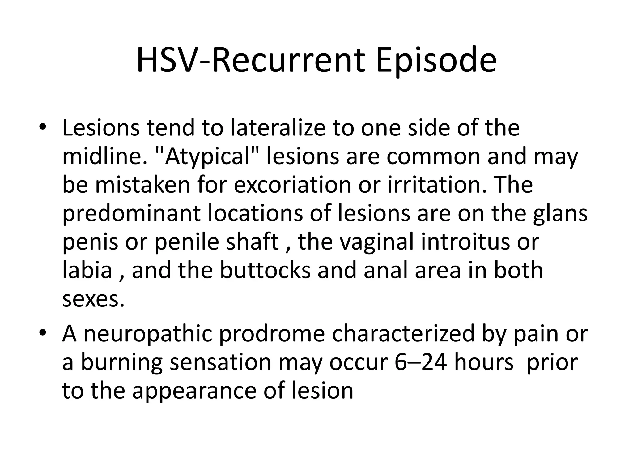HSV-Recurrent Episode
• Lesions tend to lateralize to one side of the
midline. "Atypical" lesions are common and may
be mistaken for excoriation or irritation. The
predominant locations of lesions are on the glans
penis or penile shaft , the vaginal introitus or
labia , and the buttocks and anal area in both
sexes.
• A neuropathic prodrome characterized by pain or
a burning sensation may occur 6–24 hours prior
to the appearance of lesion
 