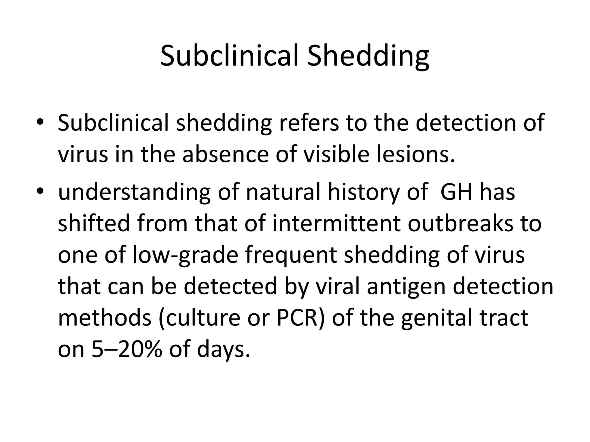 Subclinical Shedding
• Subclinical shedding refers to the detection of
virus in the absence of visible lesions.
• understanding of natural history of GH has
shifted from that of intermittent outbreaks to
one of low-grade frequent shedding of virus
that can be detected by viral antigen detection
methods (culture or PCR) of the genital tract
on 5–20% of days.
 