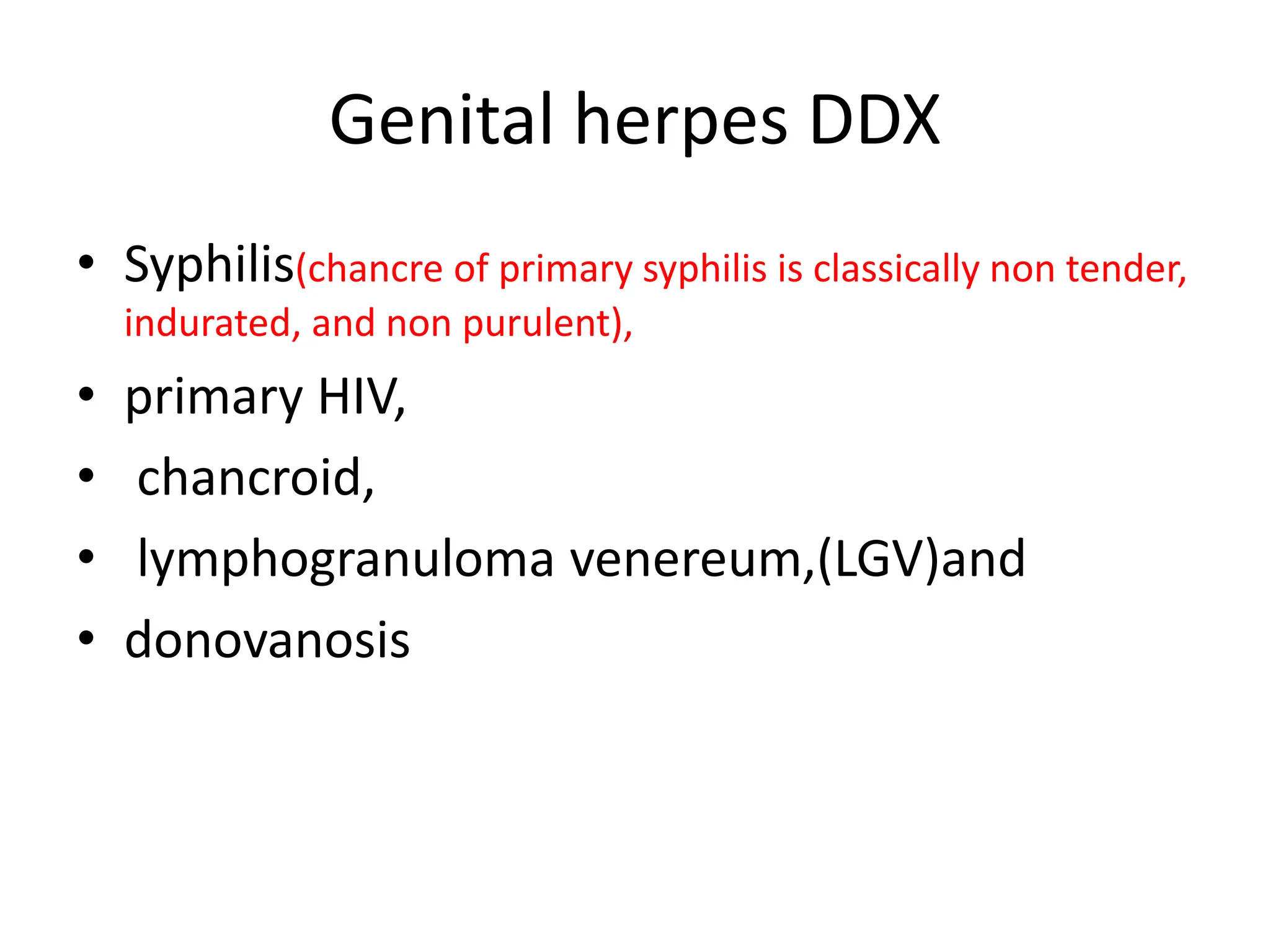 Genital herpes DDX
• Syphilis(chancre of primary syphilis is classically non tender,
indurated, and non purulent),
• primary HIV,
• chancroid,
• lymphogranuloma venereum,(LGV)and
• donovanosis
 