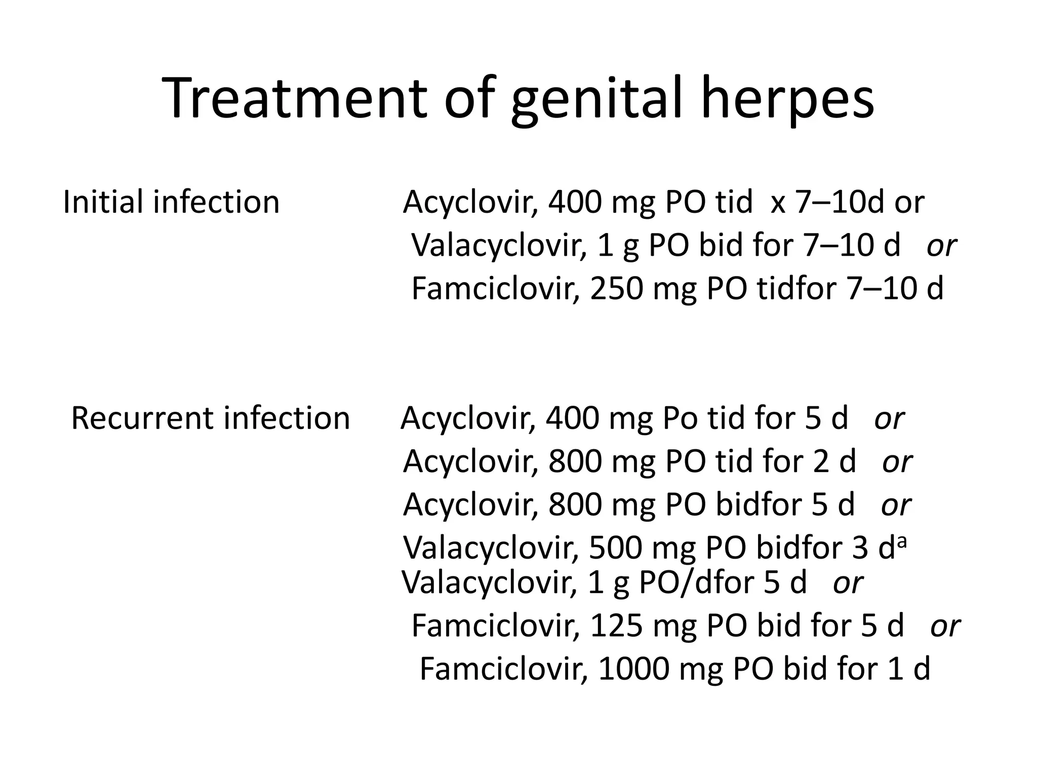 Treatment of genital herpes
Initial infection Acyclovir, 400 mg PO tid x 7–10d or
Valacyclovir, 1 g PO bid for 7–10 d or
Famciclovir, 250 mg PO tidfor 7–10 d
Recurrent infection Acyclovir, 400 mg Po tid for 5 d or
Acyclovir, 800 mg PO tid for 2 d or
Acyclovir, 800 mg PO bidfor 5 d or
Valacyclovir, 500 mg PO bidfor 3 da
Valacyclovir, 1 g PO/dfor 5 d or
Famciclovir, 125 mg PO bid for 5 d or
Famciclovir, 1000 mg PO bid for 1 d
 
