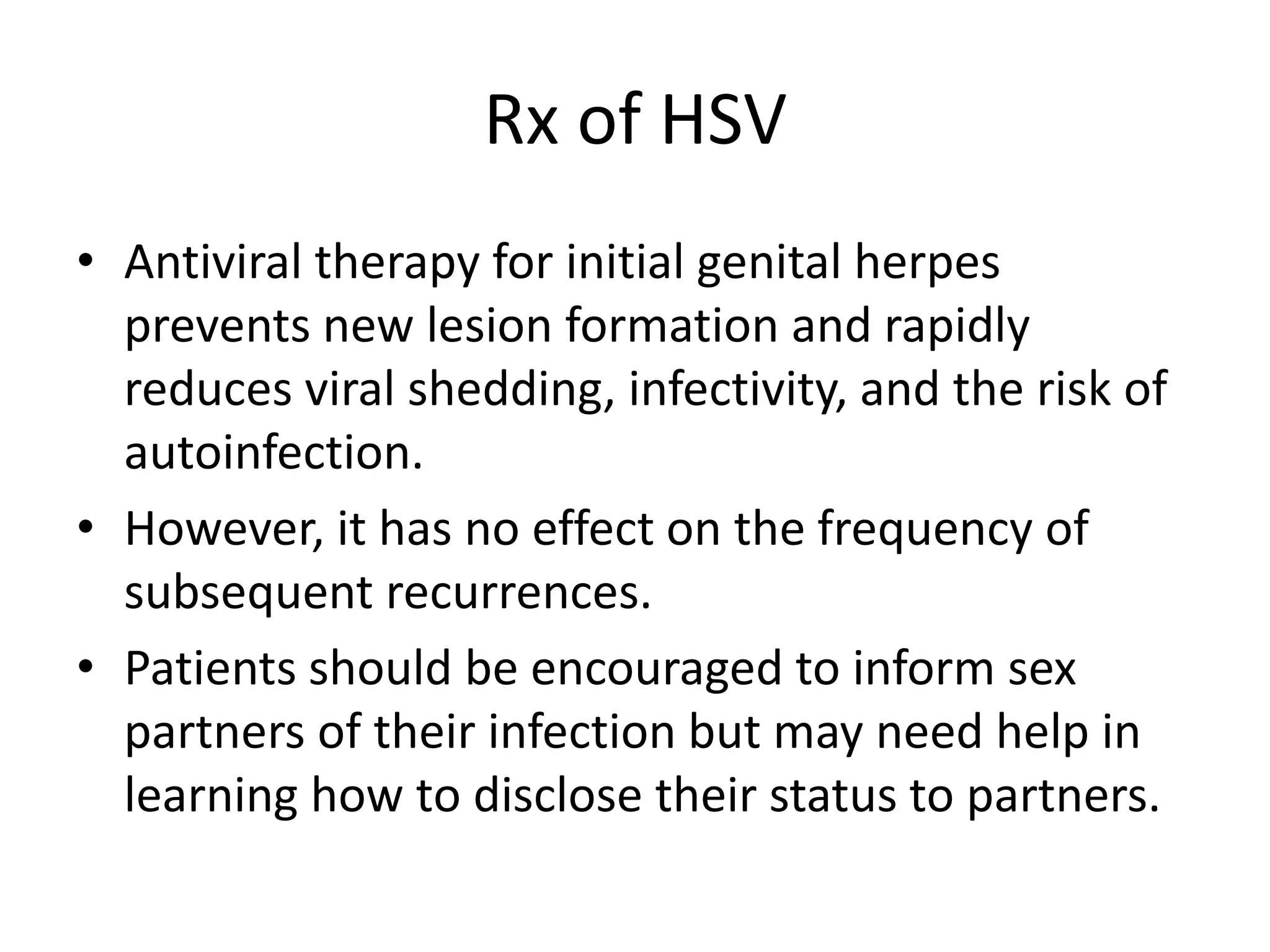 Rx of HSV
• Antiviral therapy for initial genital herpes
prevents new lesion formation and rapidly
reduces viral shedding, infectivity, and the risk of
autoinfection.
• However, it has no effect on the frequency of
subsequent recurrences.
• Patients should be encouraged to inform sex
partners of their infection but may need help in
learning how to disclose their status to partners.
 