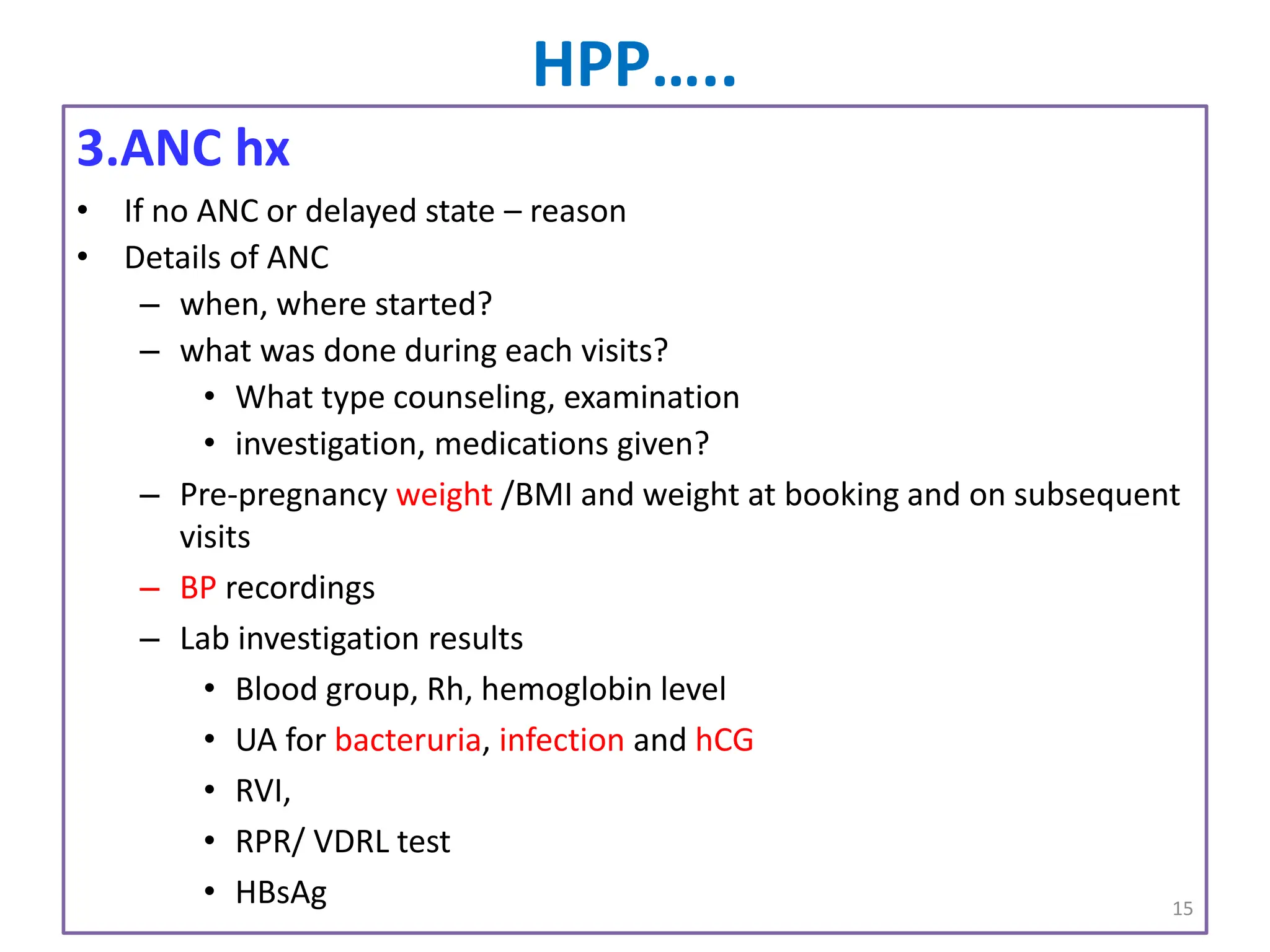HPP…..
3.ANC hx
• If no ANC or delayed state – reason
• Details of ANC
– when, where started?
– what was done during each visits?
• What type counseling, examination
• investigation, medications given?
– Pre-pregnancy weight /BMI and weight at booking and on subsequent
visits
– BP recordings
– Lab investigation results
• Blood group, Rh, hemoglobin level
• UA for bacteruria, infection and hCG
• RVI,
• RPR/ VDRL test
• HBsAg 15
 
