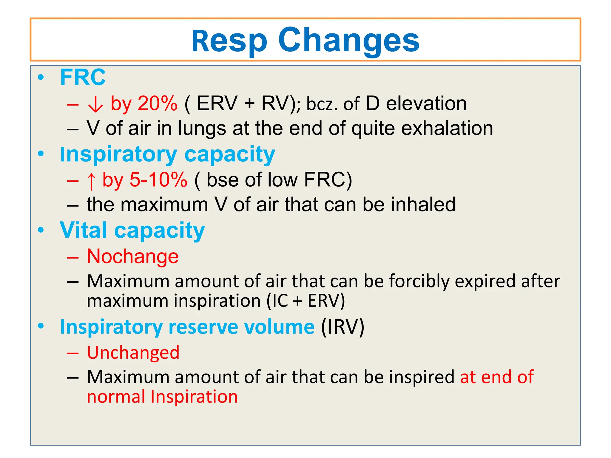 Resp Changes
• FRC
– ↓ by 20% ( ERV + RV); bcz. of D elevation
– V of air in lungs at the end of quite exhalation
• Inspiratory capacity
– ↑ by 5-10% ( bse of low FRC)
– the maximum V of air that can be inhaled
• Vital capacity
– Nochange
– Maximum amount of air that can be forcibly expired after
maximum inspiration (IC + ERV)
• Inspiratory reserve volume (IRV)
– Unchanged
– Maximum amount of air that can be inspired at end of
normal Inspiration
 