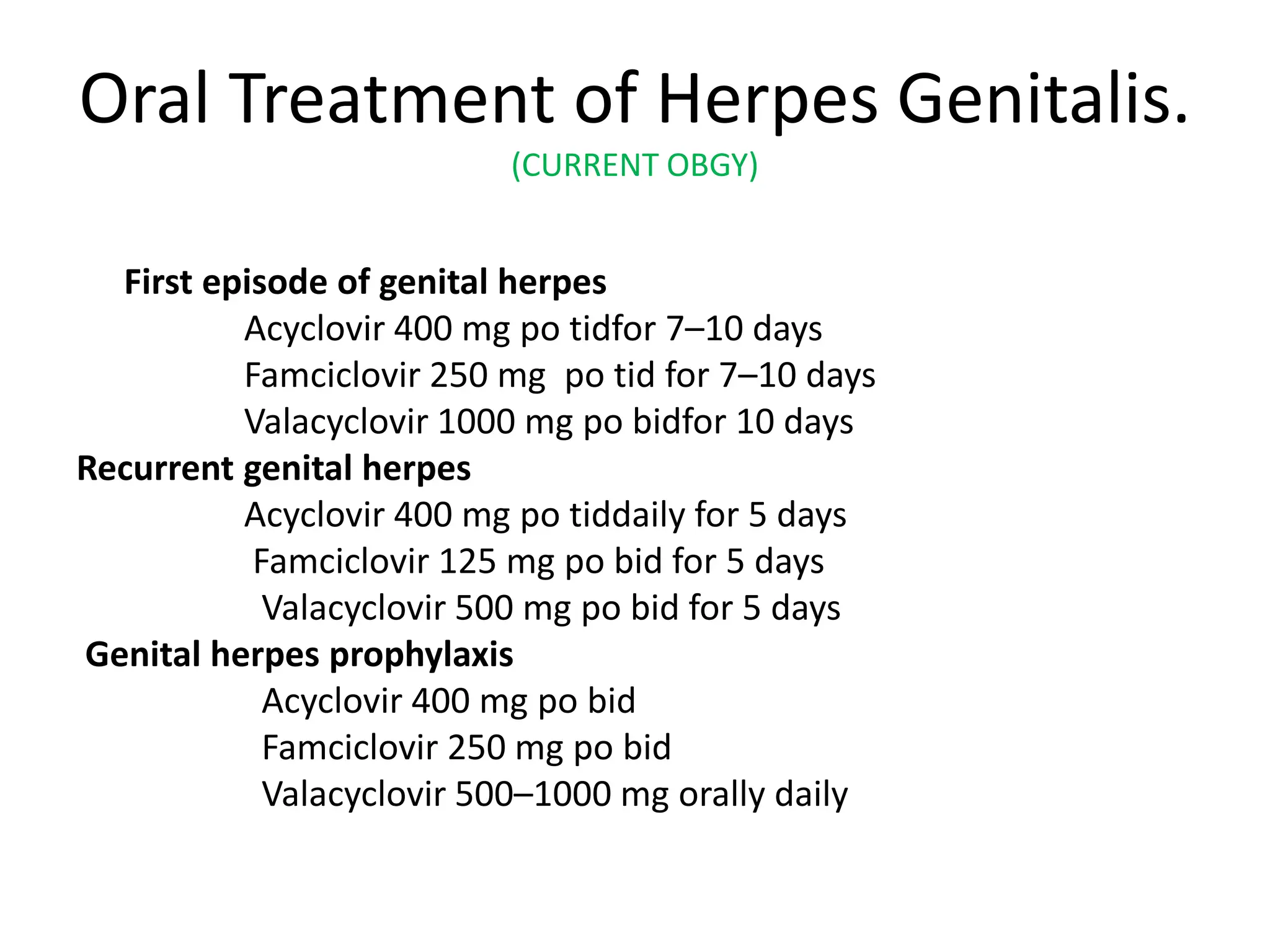 Oral Treatment of Herpes Genitalis.
(CURRENT OBGY)
First episode of genital herpes
Acyclovir 400 mg po tidfor 7–10 days
Famciclovir 250 mg po tid for 7–10 days
Valacyclovir 1000 mg po bidfor 10 days
Recurrent genital herpes
Acyclovir 400 mg po tiddaily for 5 days
Famciclovir 125 mg po bid for 5 days
Valacyclovir 500 mg po bid for 5 days
Genital herpes prophylaxis
Acyclovir 400 mg po bid
Famciclovir 250 mg po bid
Valacyclovir 500–1000 mg orally daily
 