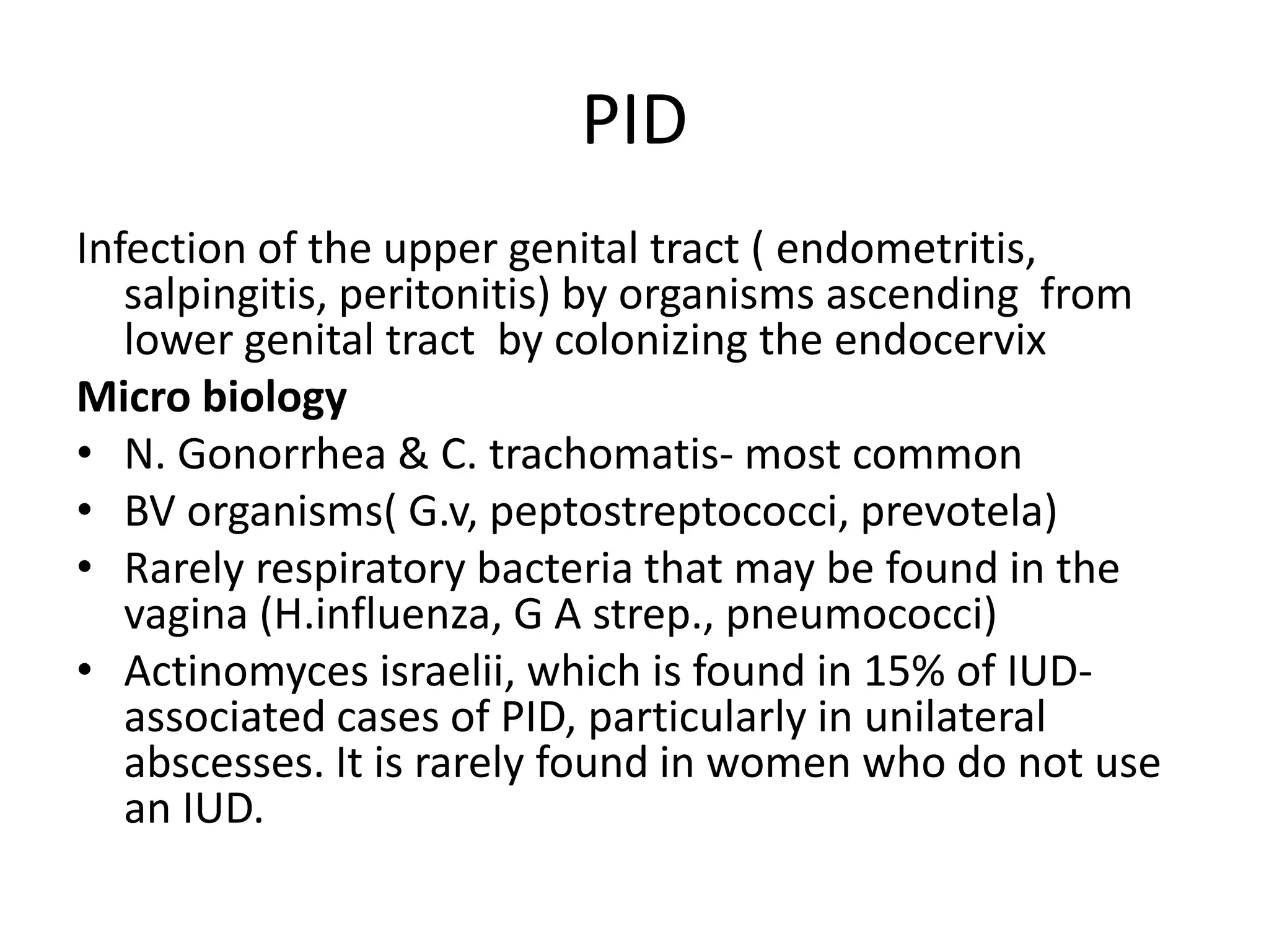 PID
Infection of the upper genital tract ( endometritis,
salpingitis, peritonitis) by organisms ascending from
lower genital tract by colonizing the endocervix
Micro biology
• N. Gonorrhea & C. trachomatis- most common
• BV organisms( G.v, peptostreptococci, prevotela)
• Rarely respiratory bacteria that may be found in the
vagina (H.influenza, G A strep., pneumococci)
• Actinomyces israelii, which is found in 15% of IUD-
associated cases of PID, particularly in unilateral
abscesses. It is rarely found in women who do not use
an IUD.
 