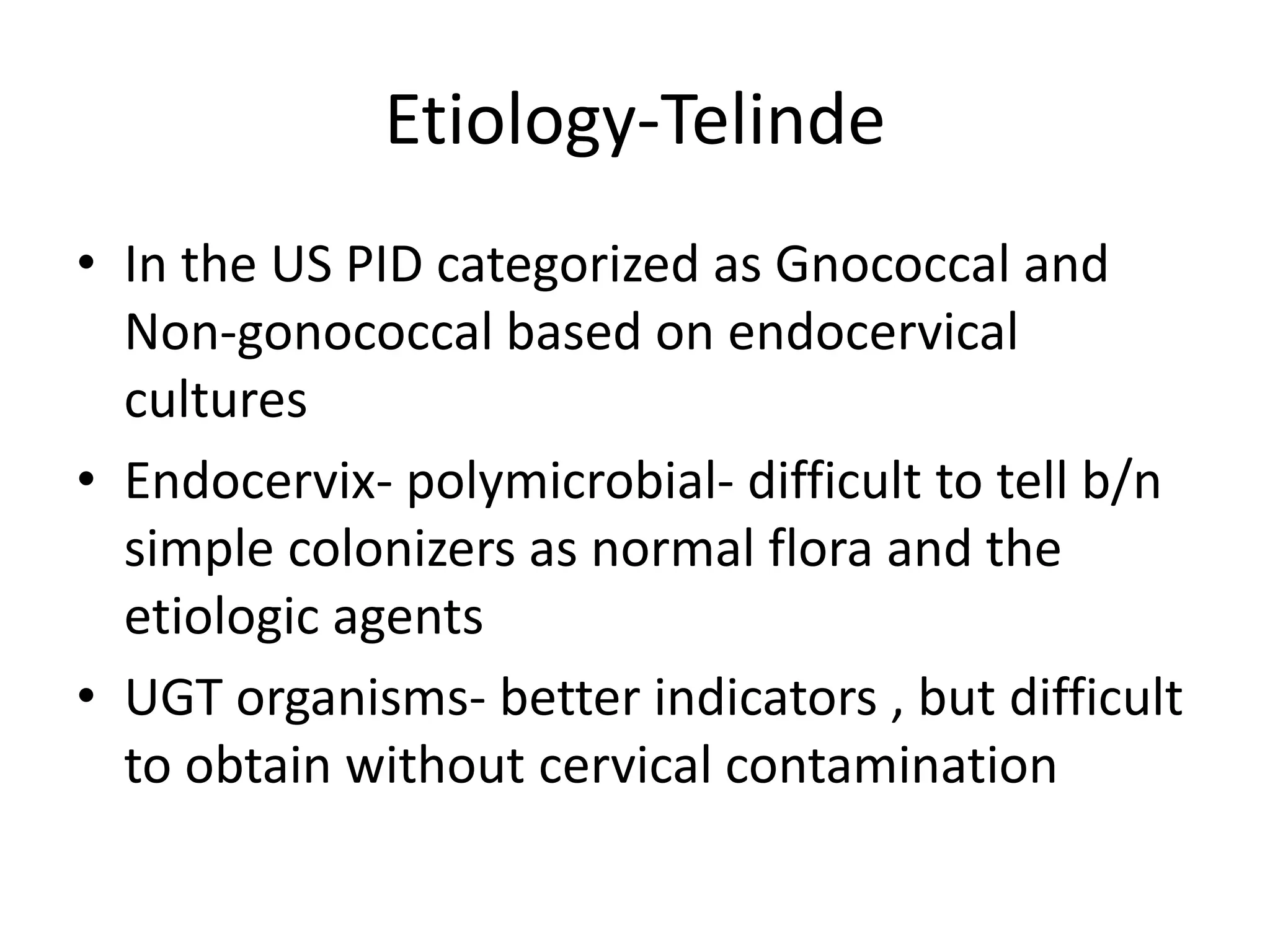 Etiology-Telinde
• In the US PID categorized as Gnococcal and
Non-gonococcal based on endocervical
cultures
• Endocervix- polymicrobial- difficult to tell b/n
simple colonizers as normal flora and the
etiologic agents
• UGT organisms- better indicators , but difficult
to obtain without cervical contamination
 