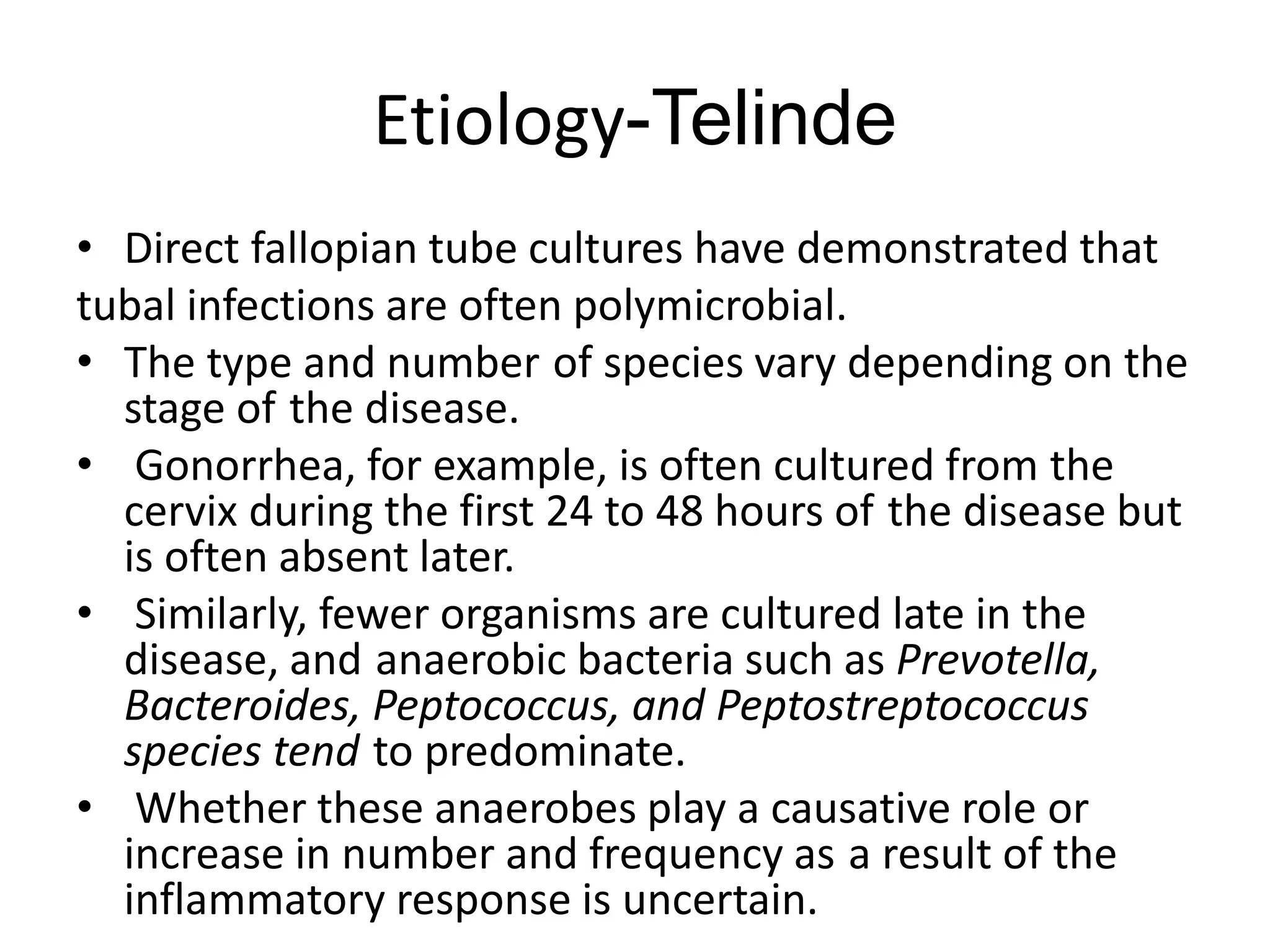 Etiology-Telinde
• Direct fallopian tube cultures have demonstrated that
tubal infections are often polymicrobial.
• The type and number of species vary depending on the
stage of the disease.
• Gonorrhea, for example, is often cultured from the
cervix during the first 24 to 48 hours of the disease but
is often absent later.
• Similarly, fewer organisms are cultured late in the
disease, and anaerobic bacteria such as Prevotella,
Bacteroides, Peptococcus, and Peptostreptococcus
species tend to predominate.
• Whether these anaerobes play a causative role or
increase in number and frequency as a result of the
inflammatory response is uncertain.
 