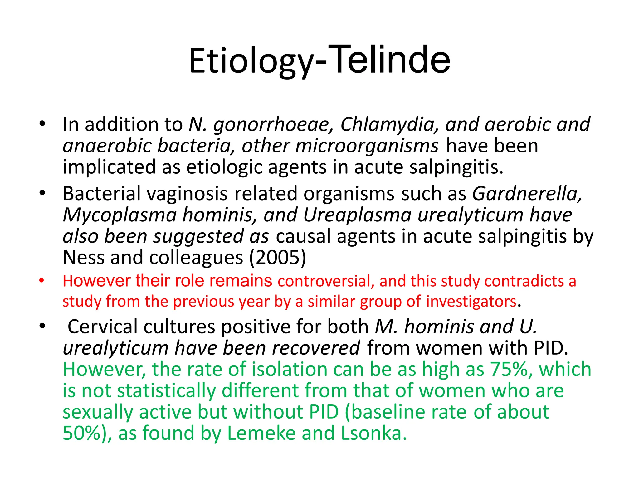 Etiology-Telinde
• In addition to N. gonorrhoeae, Chlamydia, and aerobic and
anaerobic bacteria, other microorganisms have been
implicated as etiologic agents in acute salpingitis.
• Bacterial vaginosis related organisms such as Gardnerella,
Mycoplasma hominis, and Ureaplasma urealyticum have
also been suggested as causal agents in acute salpingitis by
Ness and colleagues (2005)
• However their role remains controversial, and this study contradicts a
study from the previous year by a similar group of investigators.
• Cervical cultures positive for both M. hominis and U.
urealyticum have been recovered from women with PID.
However, the rate of isolation can be as high as 75%, which
is not statistically different from that of women who are
sexually active but without PID (baseline rate of about
50%), as found by Lemeke and Lsonka.
 