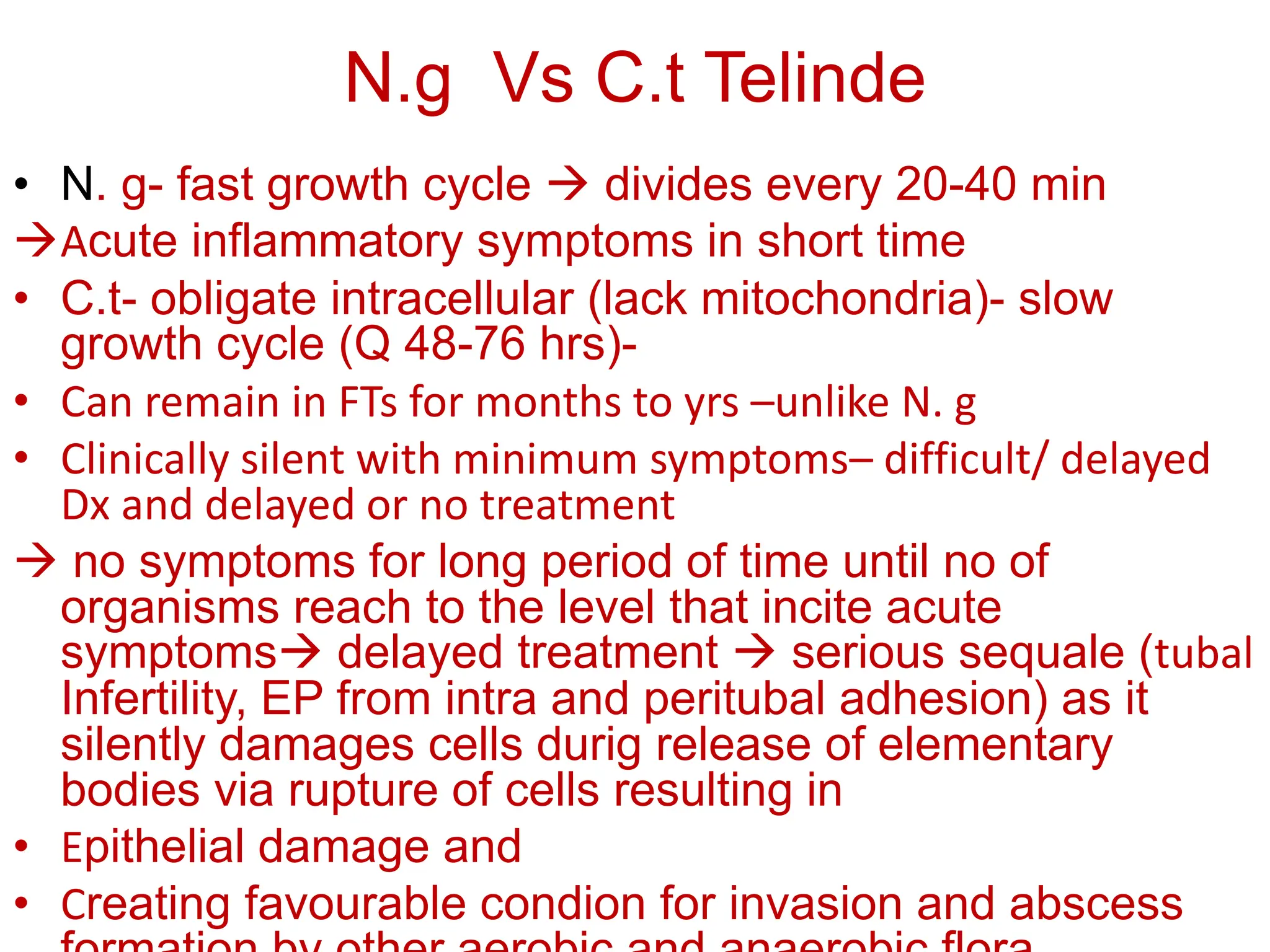 N.g Vs C.t Telinde
• N. g- fast growth cycle  divides every 20-40 min
Acute inflammatory symptoms in short time
• C.t- obligate intracellular (lack mitochondria)- slow
growth cycle (Q 48-76 hrs)-
• Can remain in FTs for months to yrs –unlike N. g
• Clinically silent with minimum symptoms– difficult/ delayed
Dx and delayed or no treatment
 no symptoms for long period of time until no of
organisms reach to the level that incite acute
symptoms delayed treatment  serious sequale (tubal
Infertility, EP from intra and peritubal adhesion) as it
silently damages cells durig release of elementary
bodies via rupture of cells resulting in
• Epithelial damage and
• Creating favourable condion for invasion and abscess
 
