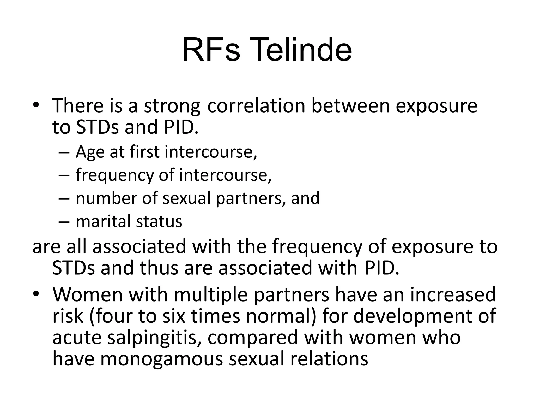 RFs Telinde
• There is a strong correlation between exposure
to STDs and PID.
– Age at first intercourse,
– frequency of intercourse,
– number of sexual partners, and
– marital status
are all associated with the frequency of exposure to
STDs and thus are associated with PID.
• Women with multiple partners have an increased
risk (four to six times normal) for development of
acute salpingitis, compared with women who
have monogamous sexual relations
 