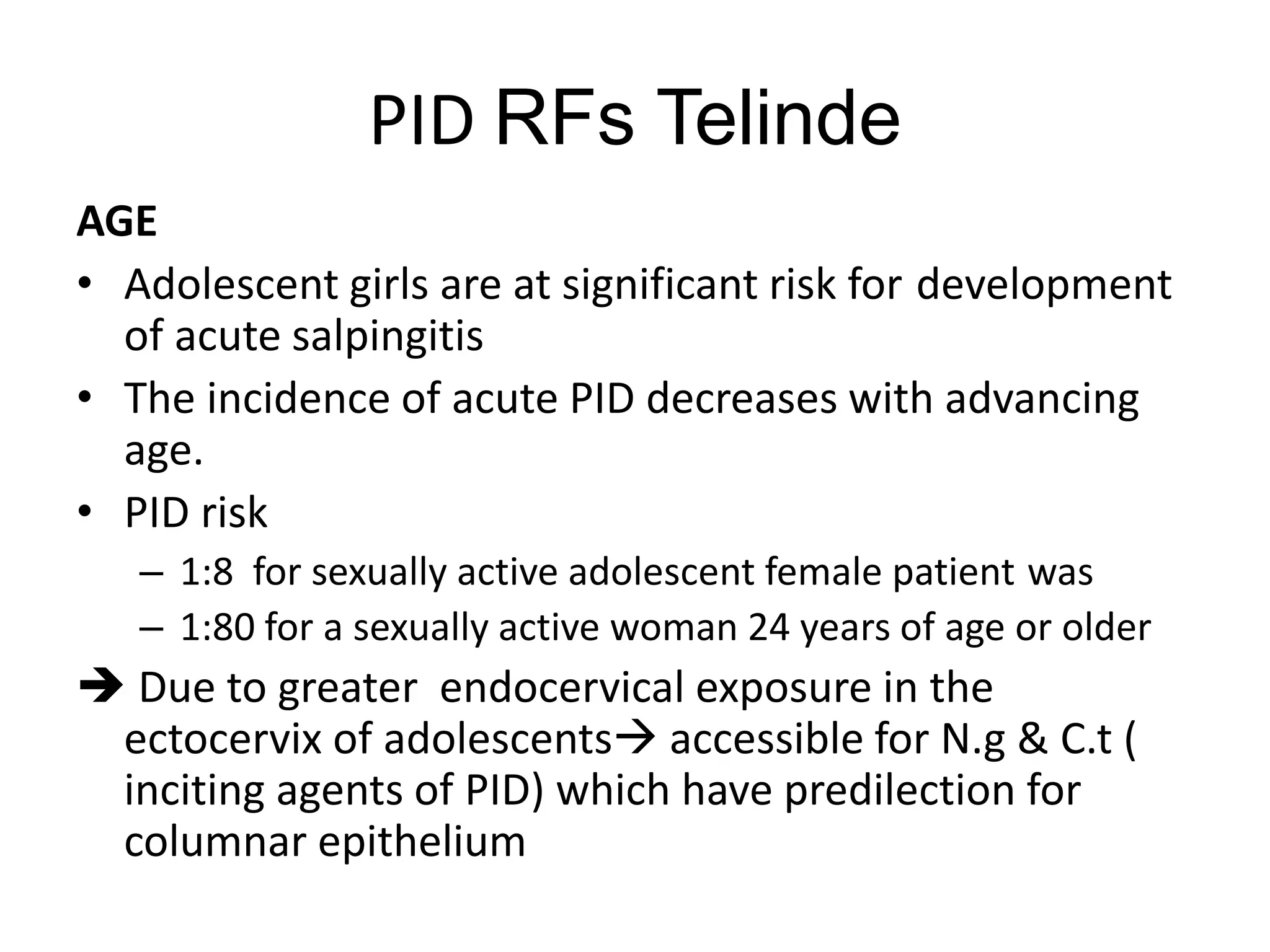 PID RFs Telinde
AGE
• Adolescent girls are at significant risk for development
of acute salpingitis
• The incidence of acute PID decreases with advancing
age.
• PID risk
– 1:8 for sexually active adolescent female patient was
– 1:80 for a sexually active woman 24 years of age or older
 Due to greater endocervical exposure in the
ectocervix of adolescents accessible for N.g & C.t (
inciting agents of PID) which have predilection for
columnar epithelium
 