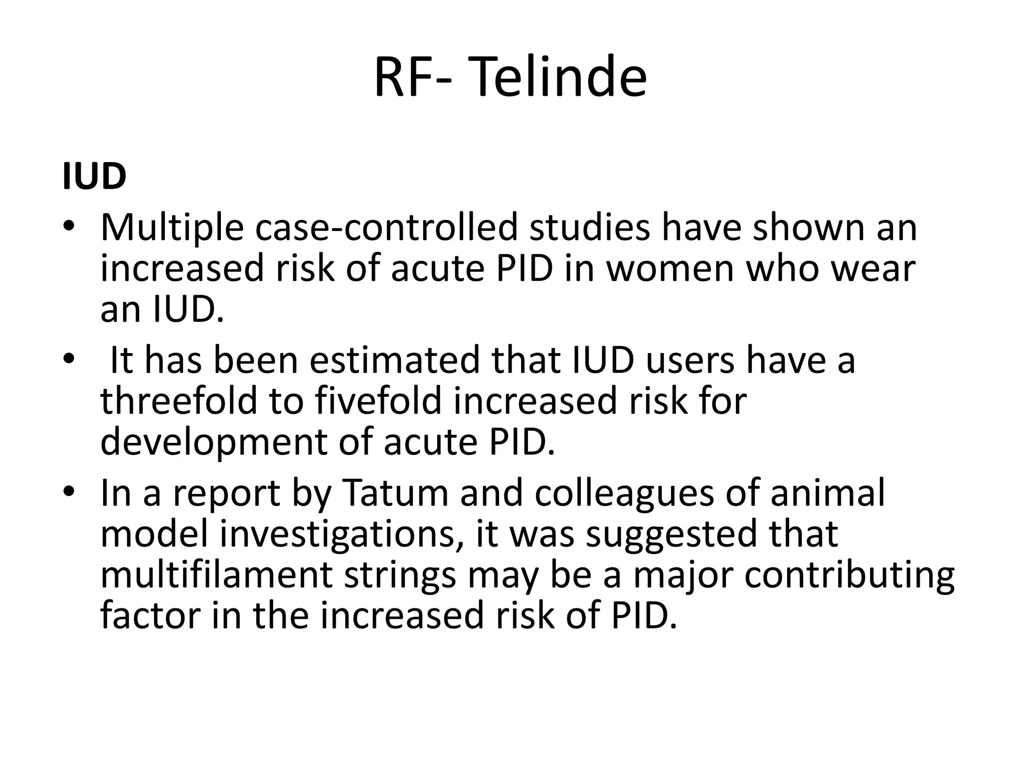 RF- Telinde
IUD
• Multiple case-controlled studies have shown an
increased risk of acute PID in women who wear
an IUD.
• It has been estimated that IUD users have a
threefold to fivefold increased risk for
development of acute PID.
• In a report by Tatum and colleagues of animal
model investigations, it was suggested that
multifilament strings may be a major contributing
factor in the increased risk of PID.
 