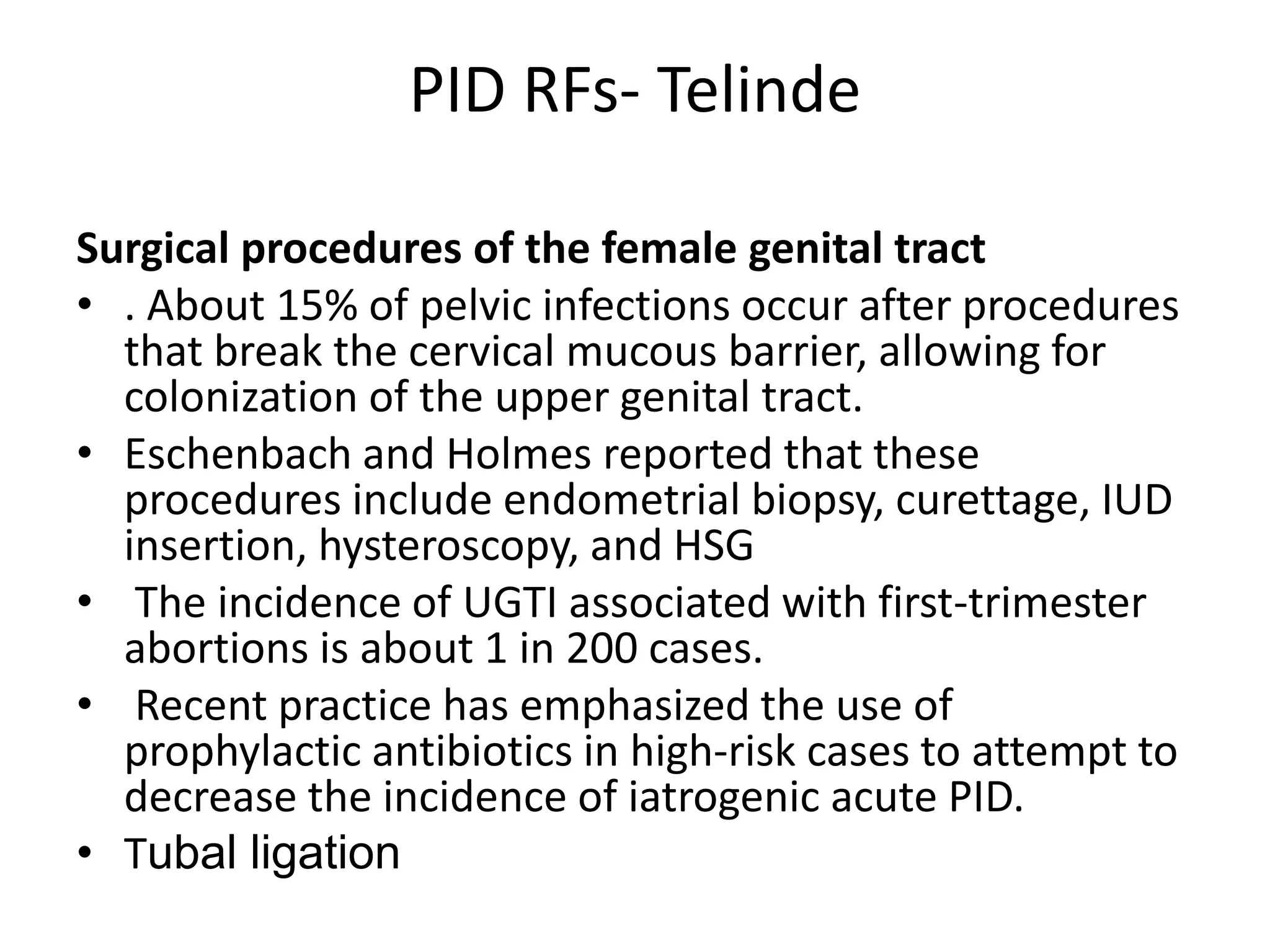 PID RFs- Telinde
Surgical procedures of the female genital tract
• . About 15% of pelvic infections occur after procedures
that break the cervical mucous barrier, allowing for
colonization of the upper genital tract.
• Eschenbach and Holmes reported that these
procedures include endometrial biopsy, curettage, IUD
insertion, hysteroscopy, and HSG
• The incidence of UGTI associated with first-trimester
abortions is about 1 in 200 cases.
• Recent practice has emphasized the use of
prophylactic antibiotics in high-risk cases to attempt to
decrease the incidence of iatrogenic acute PID.
• Tubal ligation
 