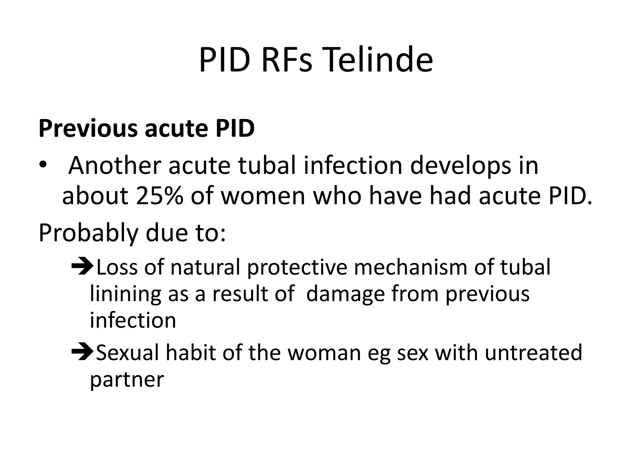 PID RFs Telinde
Previous acute PID
• Another acute tubal infection develops in
about 25% of women who have had acute PID.
Probably due to:
Loss of natural protective mechanism of tubal
linining as a result of damage from previous
infection
Sexual habit of the woman eg sex with untreated
partner
 