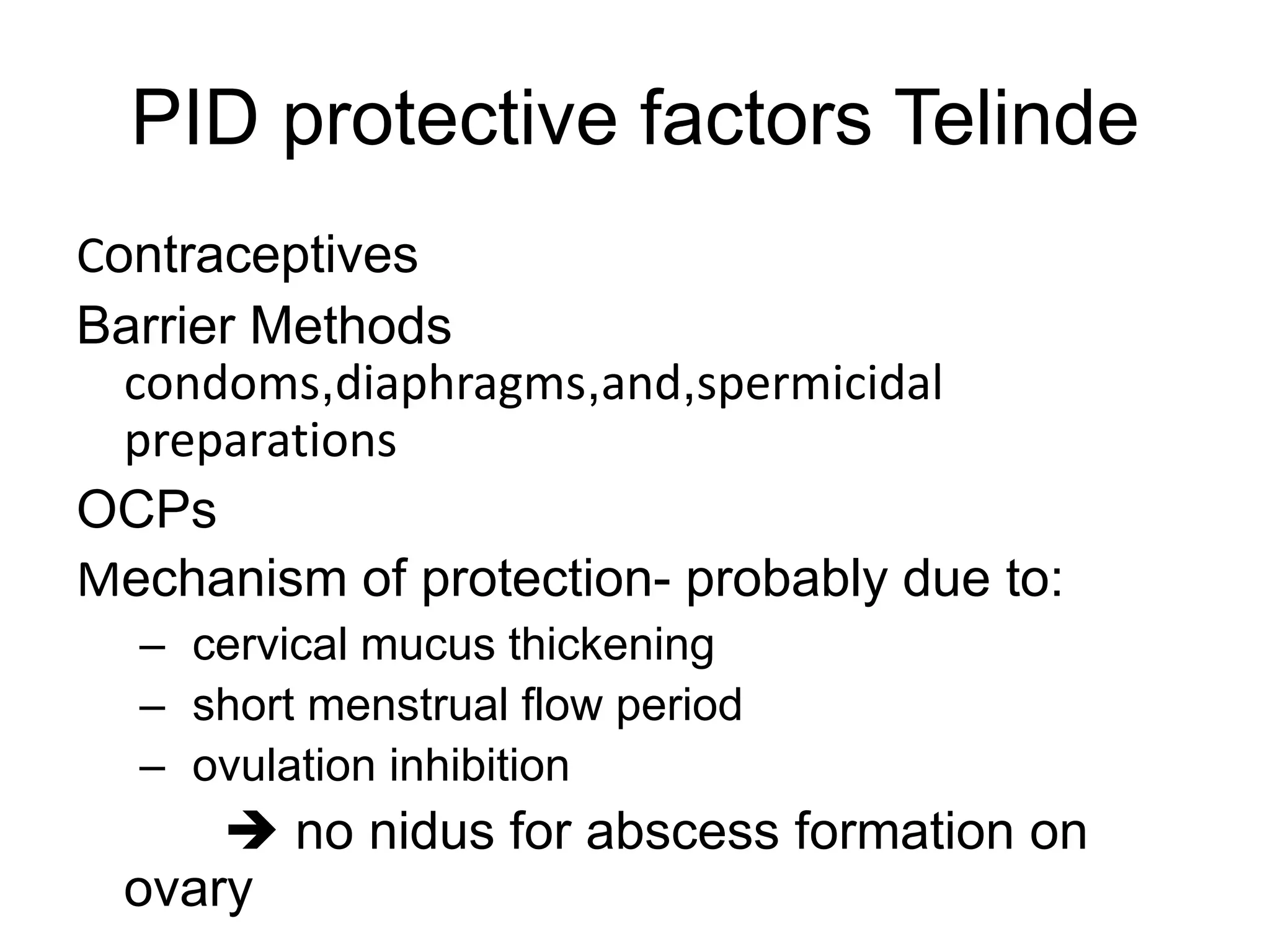PID protective factors Telinde
Contraceptives
Barrier Methods
condoms,diaphragms,and,spermicidal
preparations
OCPs
Mechanism of protection- probably due to:
– cervical mucus thickening
– short menstrual flow period
– ovulation inhibition
 no nidus for abscess formation on
ovary
 