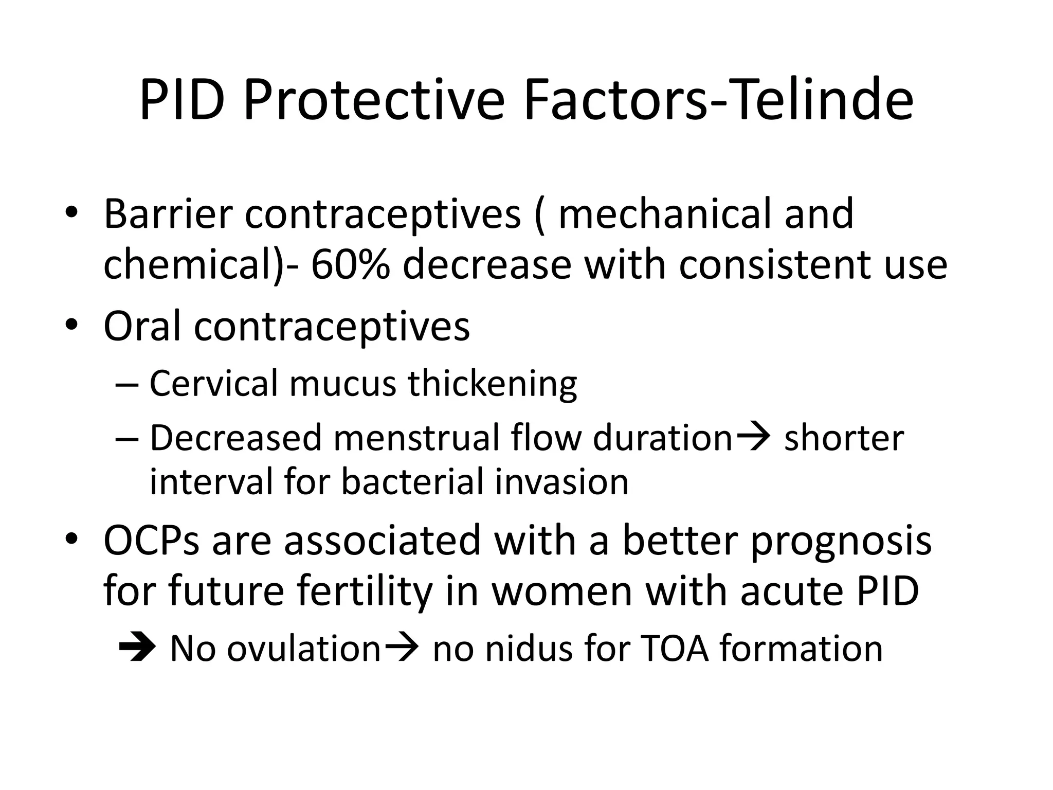 PID Protective Factors-Telinde
• Barrier contraceptives ( mechanical and
chemical)- 60% decrease with consistent use
• Oral contraceptives
– Cervical mucus thickening
– Decreased menstrual flow duration shorter
interval for bacterial invasion
• OCPs are associated with a better prognosis
for future fertility in women with acute PID
 No ovulation no nidus for TOA formation
 