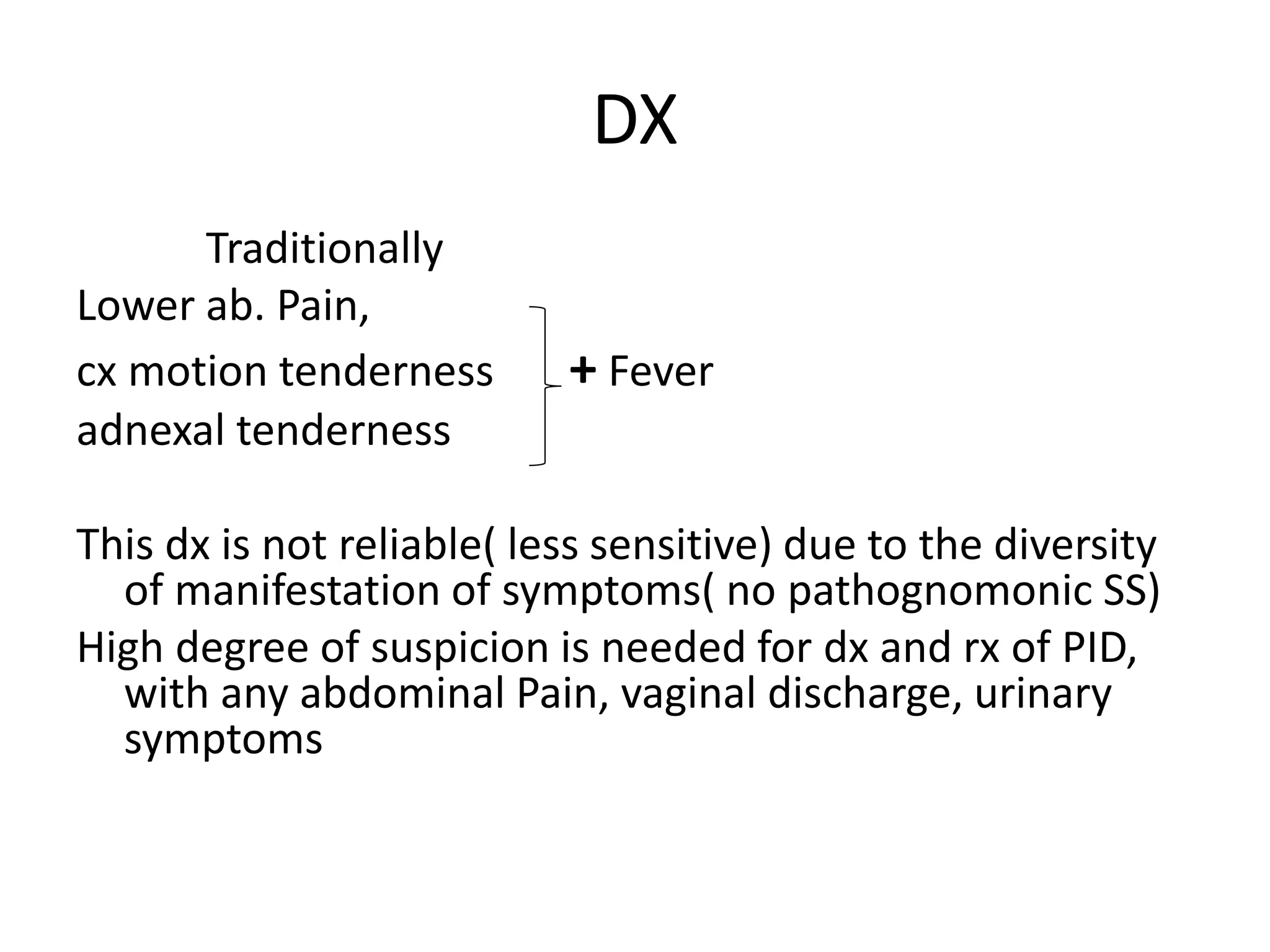 DX
Traditionally
Lower ab. Pain,
cx motion tenderness + Fever
adnexal tenderness
This dx is not reliable( less sensitive) due to the diversity
of manifestation of symptoms( no pathognomonic SS)
High degree of suspicion is needed for dx and rx of PID,
with any abdominal Pain, vaginal discharge, urinary
symptoms
 