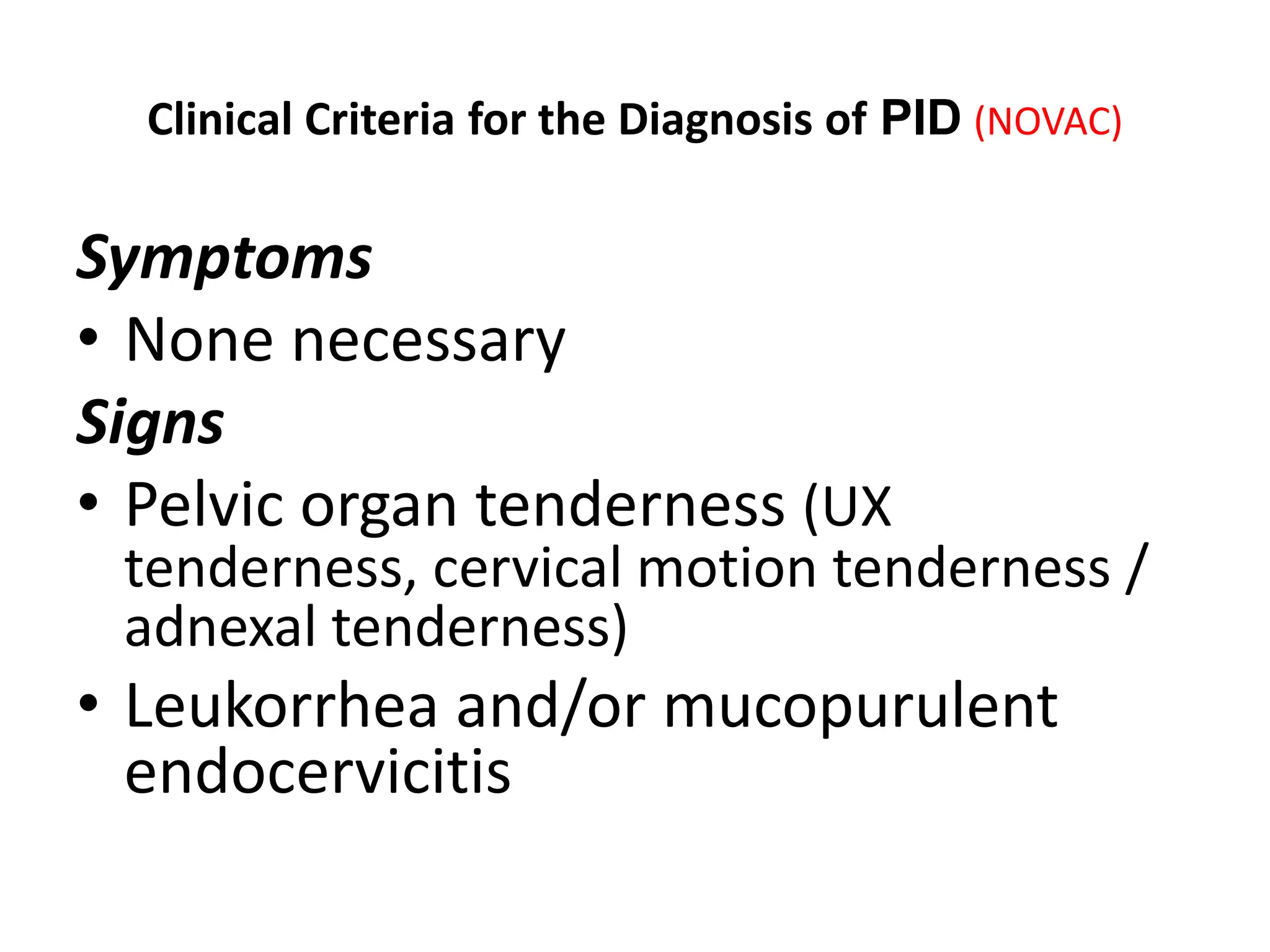 Clinical Criteria for the Diagnosis of PID (NOVAC)
Symptoms
• None necessary
Signs
• Pelvic organ tenderness (UX
tenderness, cervical motion tenderness /
adnexal tenderness)
• Leukorrhea and/or mucopurulent
endocervicitis
 