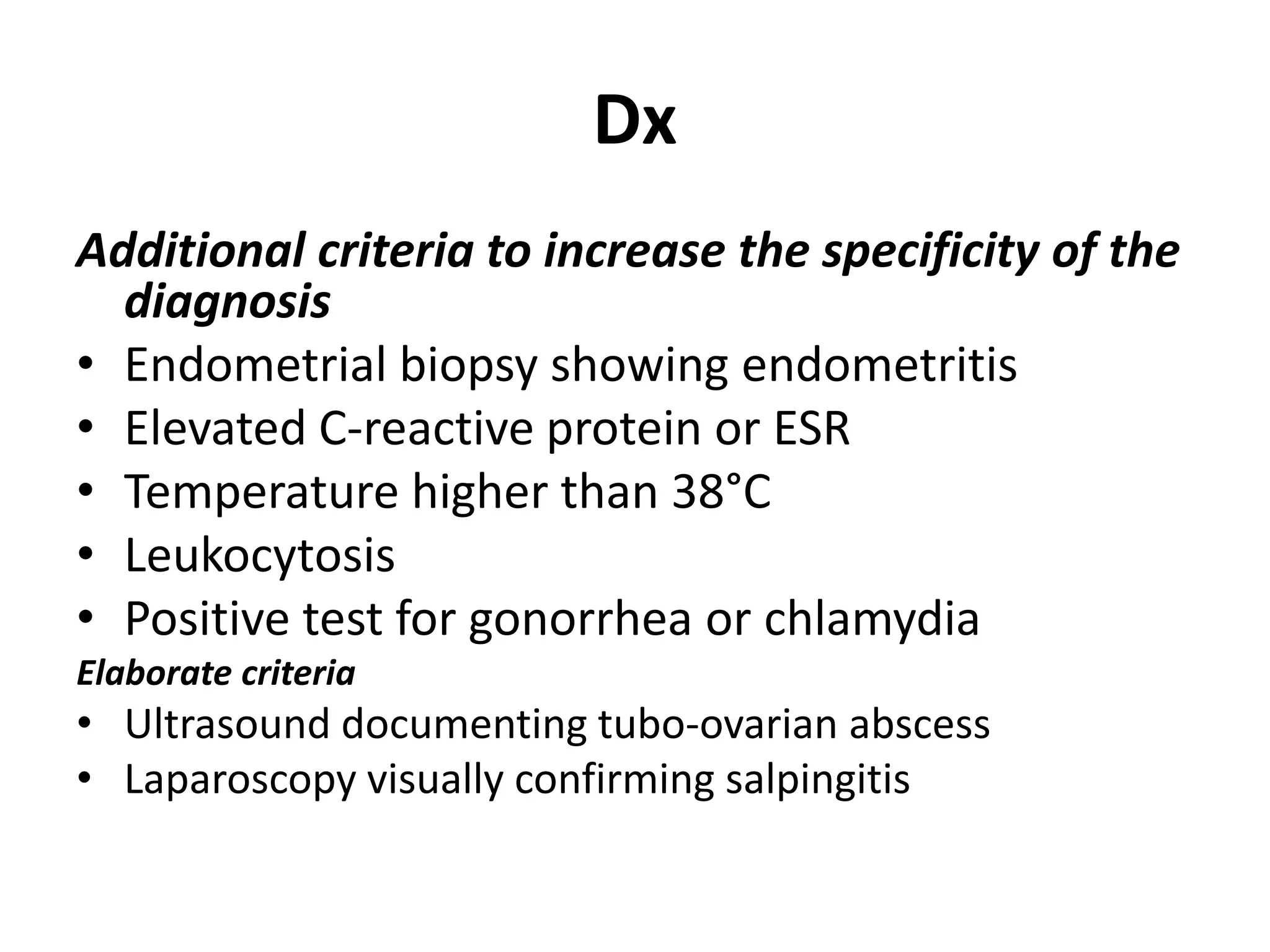 Dx
Additional criteria to increase the specificity of the
diagnosis
• Endometrial biopsy showing endometritis
• Elevated C-reactive protein or ESR
• Temperature higher than 38°C
• Leukocytosis
• Positive test for gonorrhea or chlamydia
Elaborate criteria
• Ultrasound documenting tubo-ovarian abscess
• Laparoscopy visually confirming salpingitis
 