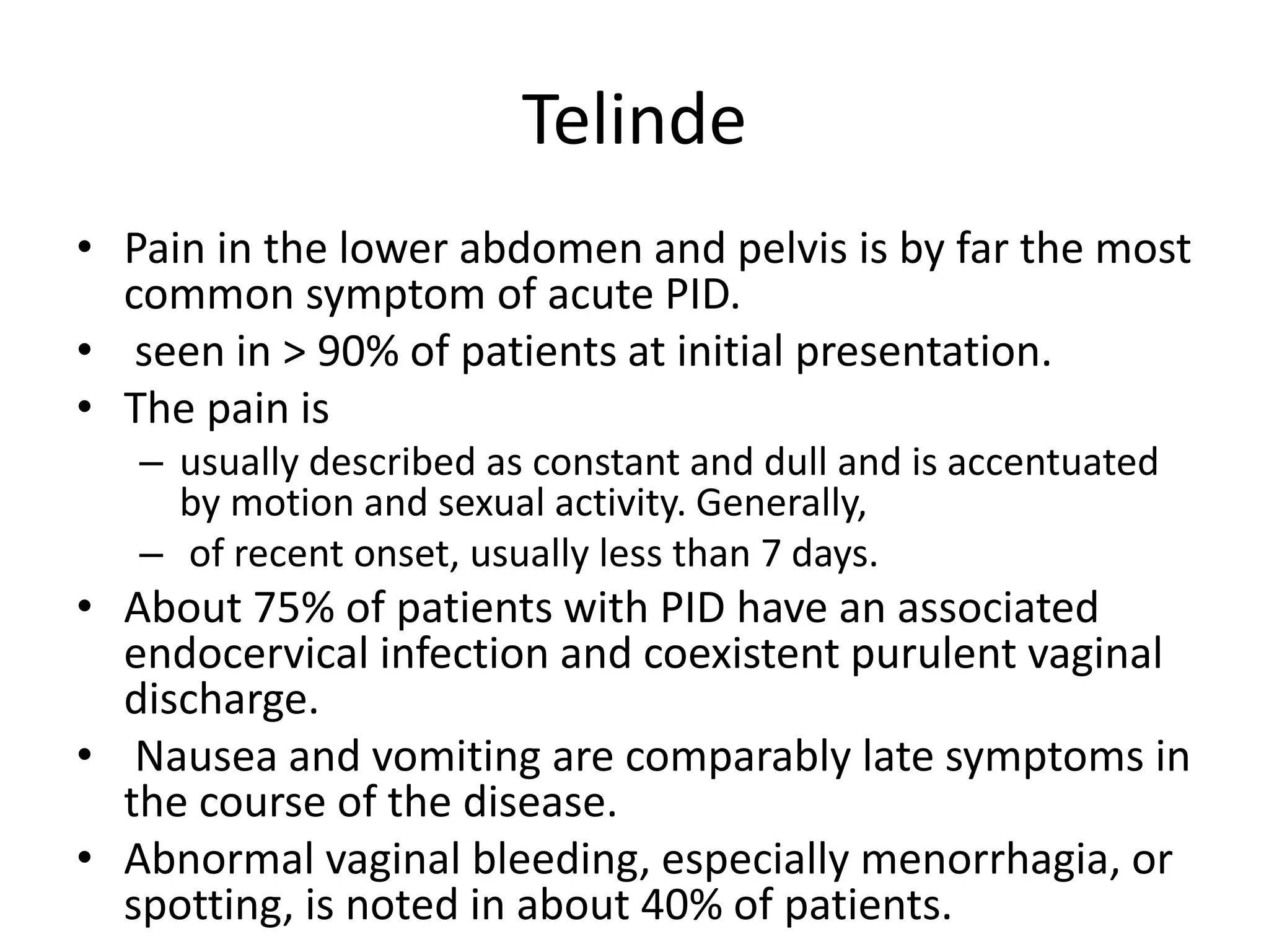 Telinde
• Pain in the lower abdomen and pelvis is by far the most
common symptom of acute PID.
• seen in > 90% of patients at initial presentation.
• The pain is
– usually described as constant and dull and is accentuated
by motion and sexual activity. Generally,
– of recent onset, usually less than 7 days.
• About 75% of patients with PID have an associated
endocervical infection and coexistent purulent vaginal
discharge.
• Nausea and vomiting are comparably late symptoms in
the course of the disease.
• Abnormal vaginal bleeding, especially menorrhagia, or
spotting, is noted in about 40% of patients.
 