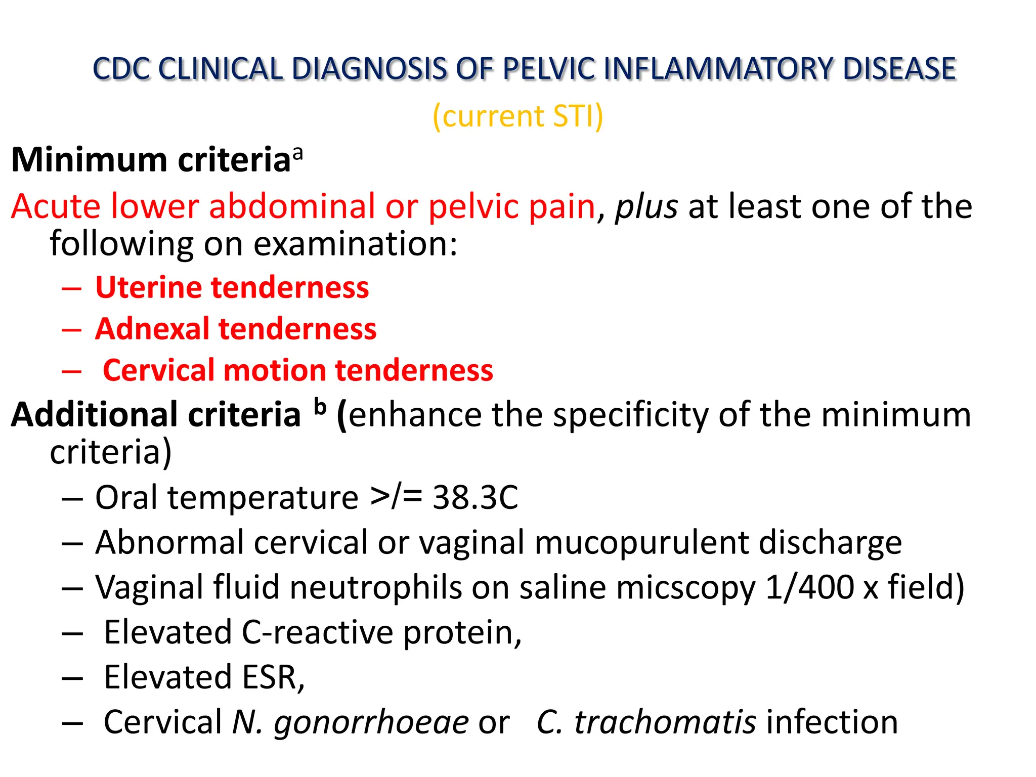 CDC CLINICAL DIAGNOSIS OF PELVIC INFLAMMATORY DISEASE
(current STI)
Minimum criteriaa
Acute lower abdominal or pelvic pain, plus at least one of the
following on examination:
– Uterine tenderness
– Adnexal tenderness
– Cervical motion tenderness
Additional criteria b (enhance the specificity of the minimum
criteria)
– Oral temperature >/= 38.3C
– Abnormal cervical or vaginal mucopurulent discharge
– Vaginal fluid neutrophils on saline micscopy 1/400 x field)
– Elevated C-reactive protein,
– Elevated ESR,
– Cervical N. gonorrhoeae or C. trachomatis infection
 