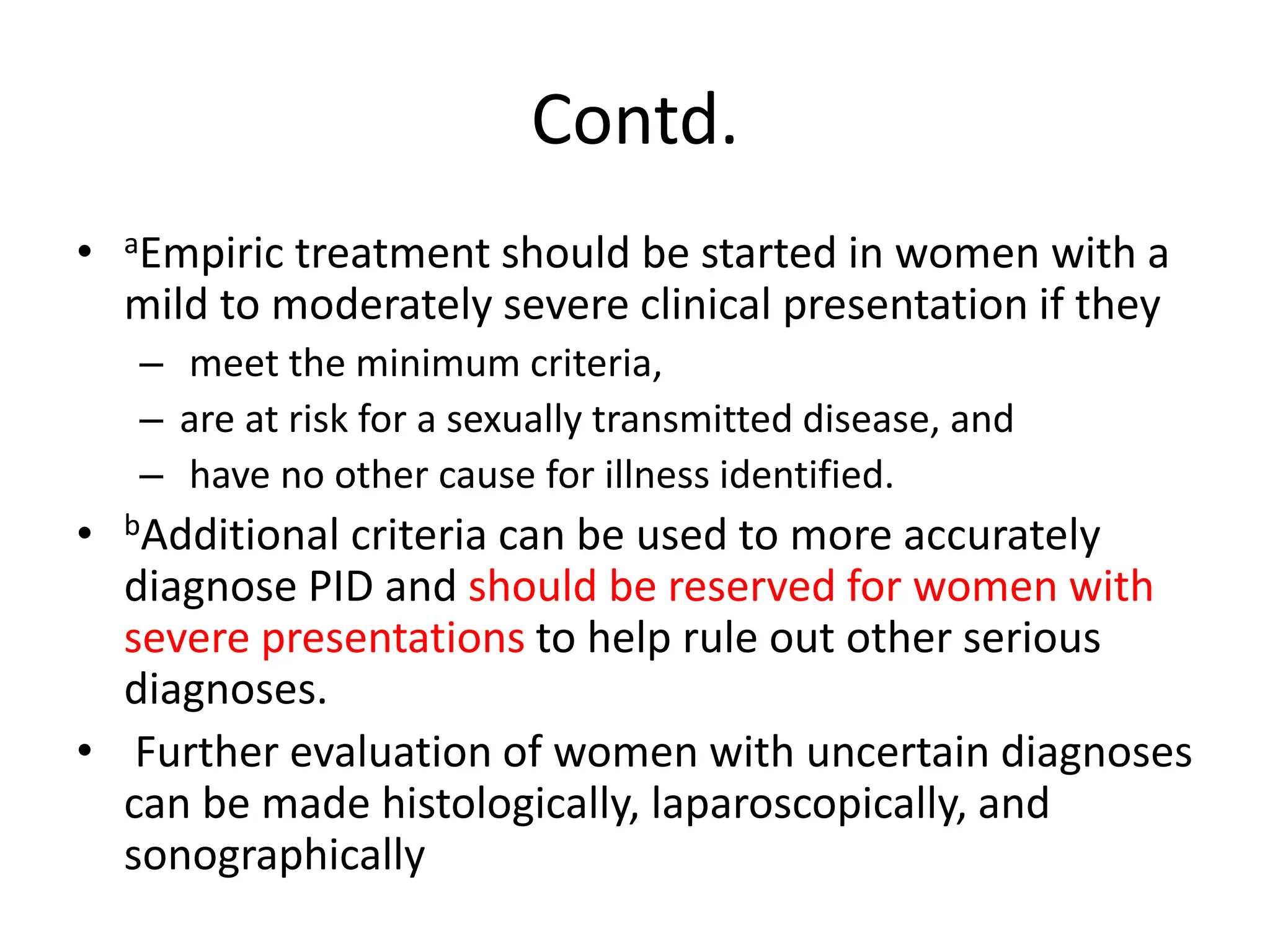 Contd.
• aEmpiric treatment should be started in women with a
mild to moderately severe clinical presentation if they
– meet the minimum criteria,
– are at risk for a sexually transmitted disease, and
– have no other cause for illness identified.
• bAdditional criteria can be used to more accurately
diagnose PID and should be reserved for women with
severe presentations to help rule out other serious
diagnoses.
• Further evaluation of women with uncertain diagnoses
can be made histologically, laparoscopically, and
sonographically
 