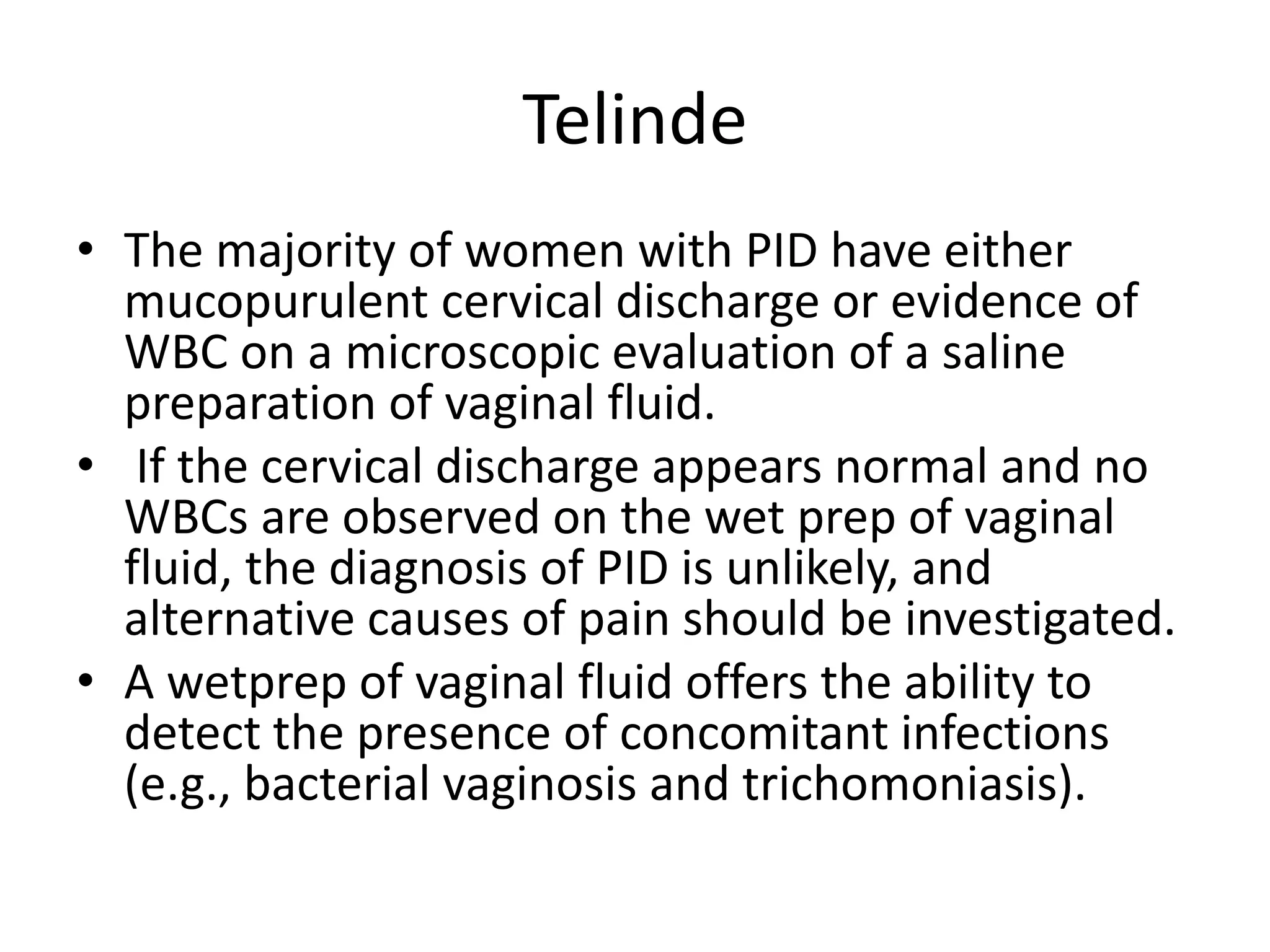 Telinde
• The majority of women with PID have either
mucopurulent cervical discharge or evidence of
WBC on a microscopic evaluation of a saline
preparation of vaginal fluid.
• If the cervical discharge appears normal and no
WBCs are observed on the wet prep of vaginal
fluid, the diagnosis of PID is unlikely, and
alternative causes of pain should be investigated.
• A wetprep of vaginal fluid offers the ability to
detect the presence of concomitant infections
(e.g., bacterial vaginosis and trichomoniasis).
 