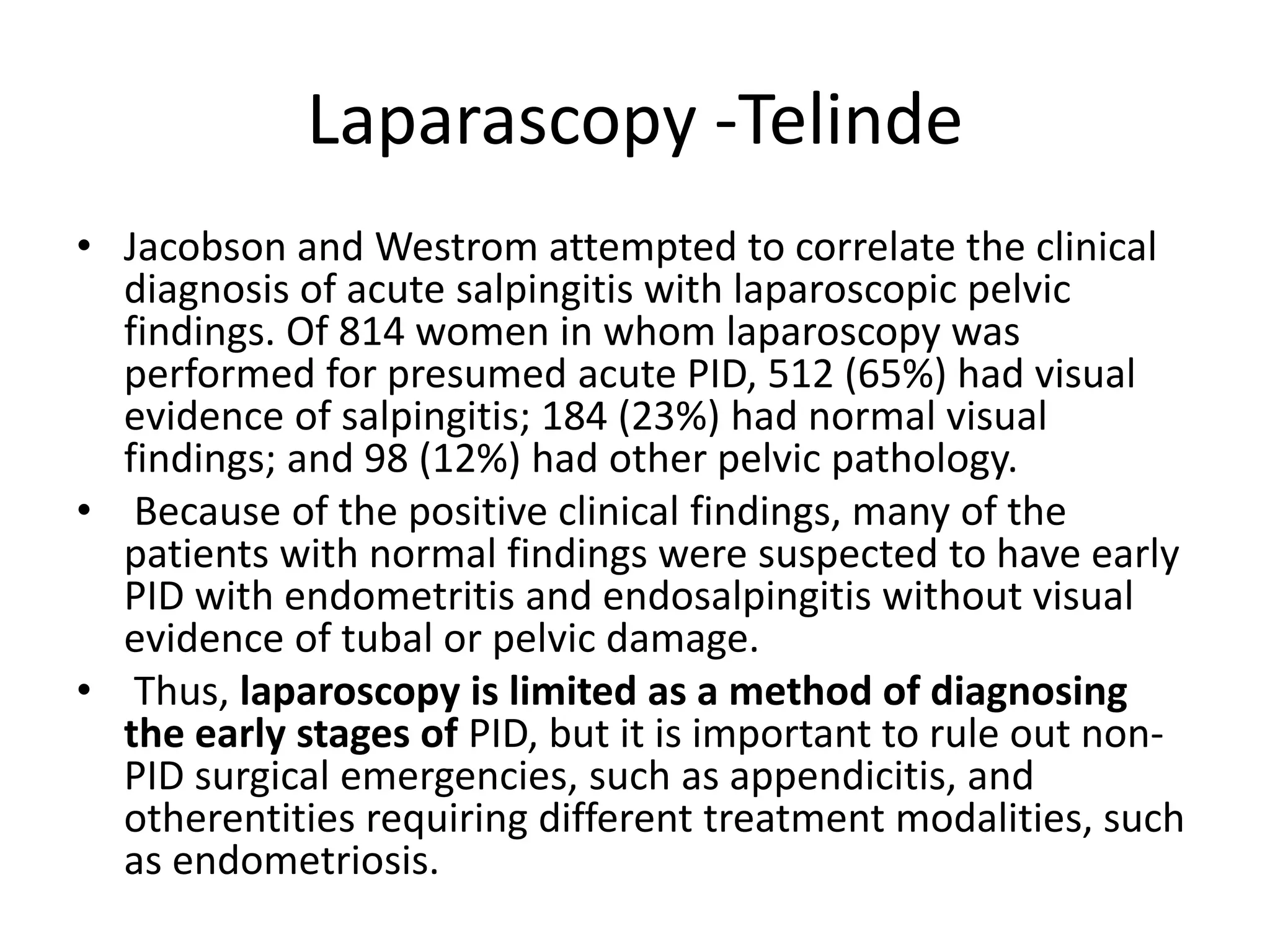 Laparascopy -Telinde
• Jacobson and Westrom attempted to correlate the clinical
diagnosis of acute salpingitis with laparoscopic pelvic
findings. Of 814 women in whom laparoscopy was
performed for presumed acute PID, 512 (65%) had visual
evidence of salpingitis; 184 (23%) had normal visual
findings; and 98 (12%) had other pelvic pathology.
• Because of the positive clinical findings, many of the
patients with normal findings were suspected to have early
PID with endometritis and endosalpingitis without visual
evidence of tubal or pelvic damage.
• Thus, laparoscopy is limited as a method of diagnosing
the early stages of PID, but it is important to rule out non-
PID surgical emergencies, such as appendicitis, and
otherentities requiring different treatment modalities, such
as endometriosis.
 